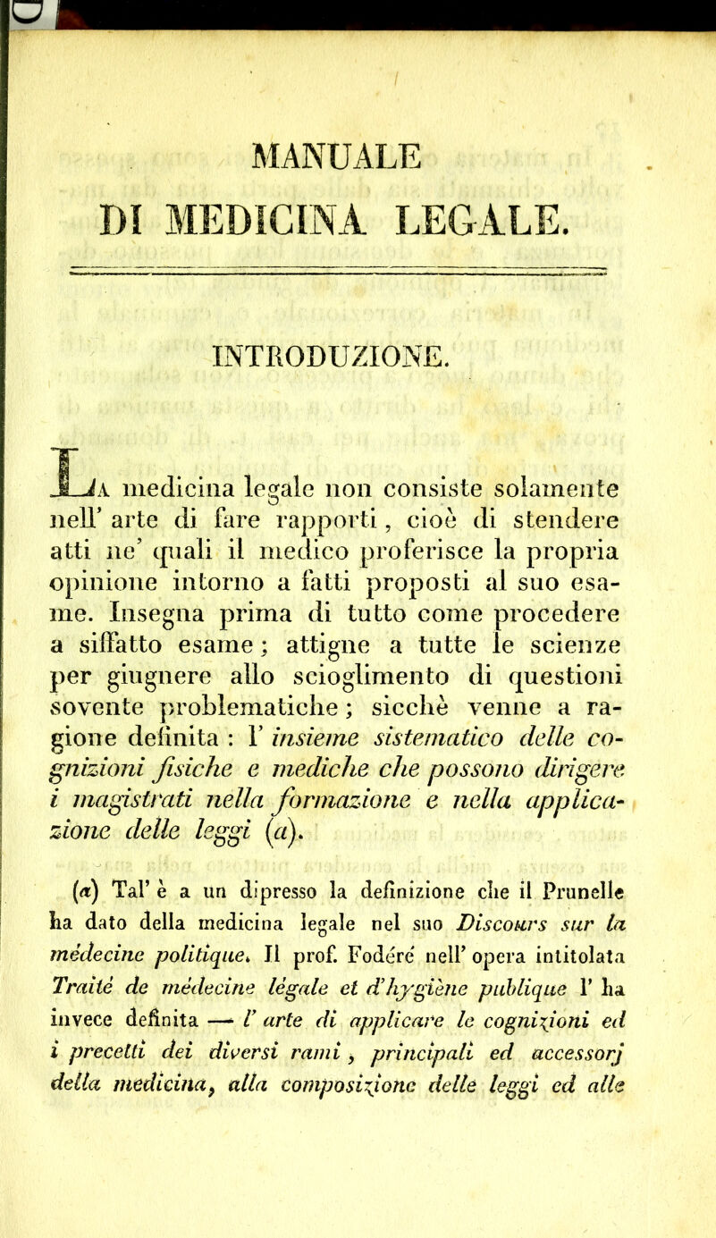 MANUALE DI MEDICINA LEGALE. INTRODUZIONE. Ija medicina legale non consiste solamente nelT arte di fare rapporti, cioè di stendere atti ne’ quali il medico proferisce la propria opinione intorno a fatti proposti al suo esa- me. Insegna prima di tutto come procedere a siffatto esame ; attigue a tutte le scienze per giugnere allo scioglimento di questioni sovente problematiche ; sicché venne a ra- gione definita : V insieme sistematico delle co- gnizioni fisiche e mediche che possono dirigere i magistrati nella formazione e nella applica- zione delle leggi (a). («) Tal’ è a un dipresso la definizione die il Prunelle ha dato della medicina legale nel suo Discours sur la mèdecine politique* Il prof. Fodere nell’ opera intitolata Traile de mèdecine legale et d’hygiene publique F ha invece definita —- I arte di applicare le cognizioni ed ì precetti dei diversi rami > principali ed accessorj della medicina9 alla composizione delle leggi ed alle