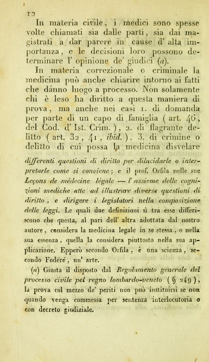 I 12 In materia civile, i medici sono spesse volte chiamati sia dalle parti, sia dai ma- gistrati a dar parere in cause d’ alta im- portanza ? e le decisioni loro possono de- terminare T opinione de5 giudici (a). In materia correzionale o criminale la medicina può anche chiarire intorno ai fatti che danno luogo a processo. Non solamente chi è leso ha diritto a questa maniera di prova, ma anche nei easi i. di domanda per parte di un capo di famiglia ( art. 4^, del Cod. d’ 1st. Crini. ), 2. di flagrante de- litto ( art. 32 , 41 , ibid. ), 3. di crimine o delitto di cui possa medicina disvelare differenti questioni di diritto per dilucidarle o inter- pretarle come si conviene ; e il prof. Orlila nelle sue Logons 'de médecine legale — V assieme delle cogni- zioni mediche atte ad illustrare diverse questioni di diritto , e diligere i legislatori nella composizione delle leggi. Le quali due definizioni sì tra esse differi- scono elle questa, al pari dell’ altra adottata dai nostro autore, considera la medicina legale in se stessa , o nella sua essenza , quella la considera piuttosto nella sua ap- plicazione. Epperò secondo Orlila, è una scienza, se- condo Fodere, un’ arte. (a) Giusta il disposto dal Regolamento generale del processo civile pel regno lombardo-veneto (§ 249 ) ? la prova col mezzo de’ periti non può instituirsi se non quando venga commessa per sentenza interlocutoria 0 con decreto giudiziale. /