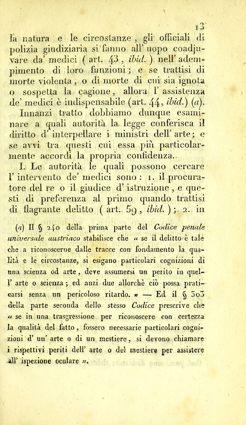 la natura e le circostanze , gli officiali di polizia giudiziaria si'fanno alF uopo coadju- vare da’ medici ( art. zp , ibid.) nell' adem- pimento di loro funzioni ; e se trattisi di morte violenta, o di morte di cui sia ignota 0 sospetta la cagione, allora V assistenza de’ medici è indispensabile (art. 44? ibid.) (a). Innanzi tratto dobbiamo dunque esami- nare a quali autorità la. legge conferisca il diritto - d5 interpellare i ministri dell5 arte; e se avvi tra questi cui essa più particolar- mente accordi la propria confidenza.- I. Le autorità le quali possono cercare T intervento de5 medici sono : i. il procura- tore del re o il giudice d’ istruzione , e que- sti di preferenza al primo quando trattisi di flagrante delitto ( art. 5g , ibid. ) ; 2. in (a) II § 240 della prima parte dèi Codice penale universale austriaco stabilisce che a se il delitto è tale die a riconoscerne dalle tracce con fondamento la qua- lità e le circostanze, si esigano particolari cognizioni di una scienza od arte , deve assumersi un perito in quel- f arte 0 scienza ; ed anzi due allorché ciò possa prati- carsi senza un pericoloso ritardo. » — Ed il § 5o3 della parte seconda dello stésso Codice prescrive che « se in una trasgressione per riconoscere con certezza la qualità del fatto, fossero necessarie particolari cogni- zioni d’ un' arte 0 di un mestiere, si devono chiamare 1 rispettivi periti dell’ arte 0 del mestiere per assistere all’ ispezione oculare ».