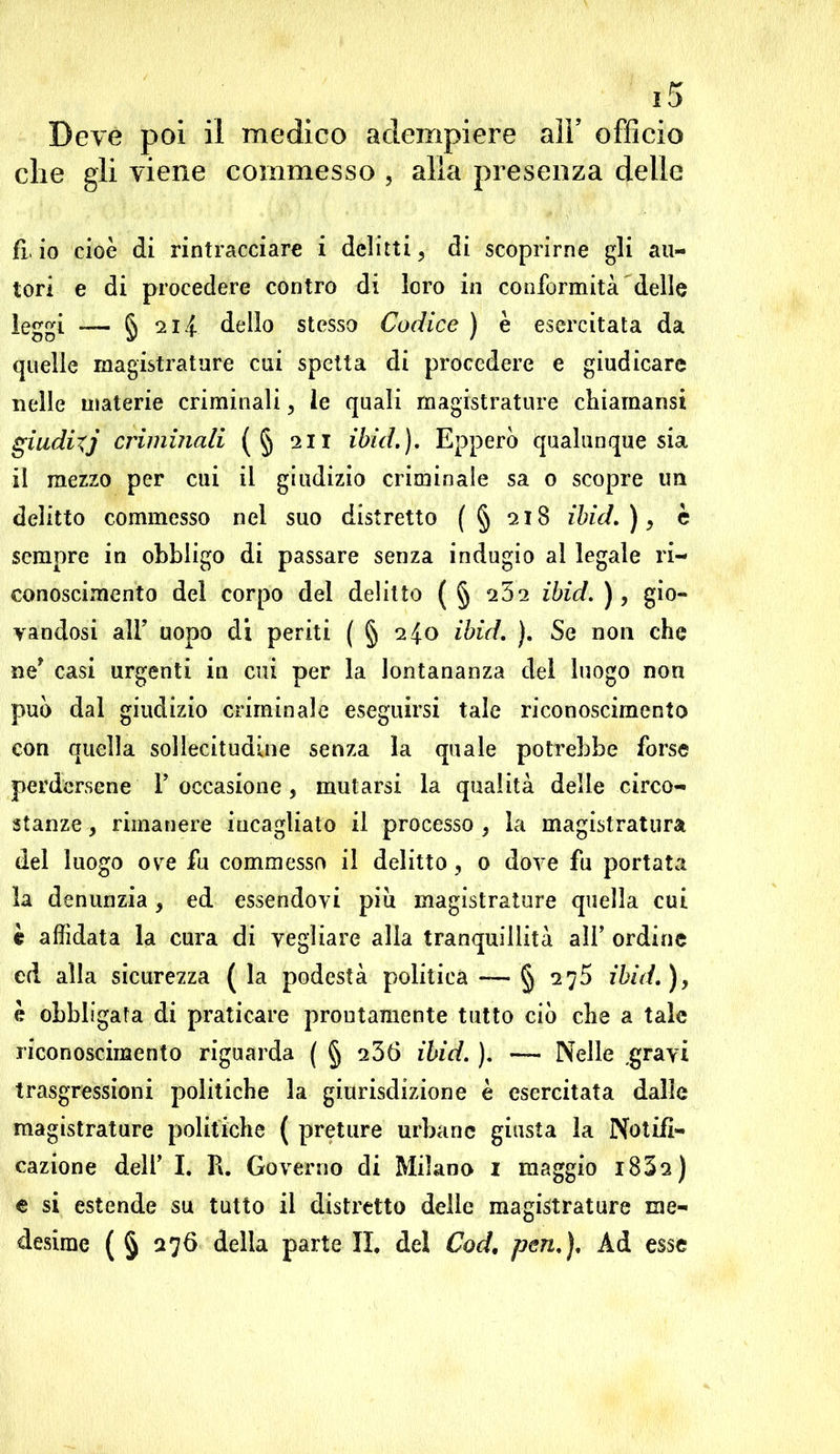che gli viene commesso , alia presenza delle fi io cioè di rintracciare i delitti ^ di scoprirne gli au- tori e di procedere contro di loro in conformità delle leggi — § 2 li dello stesso Codice ) è esercitata da quelle magistrature cui spetta di procedere e giudicare nelle materie criminali, le quali magistrature chiaraansi giudixj criminali (§ 211 ibid.), Epperò qualunque sia il mezzo per cui il giudizio criminale sa 0 scopre un delitto commesso nel suo distretto (§ 218 ibid.), è sempre in obbligo di passare senza indugio al legale ri- conoscimento del corpo del delitto ( § 252 ibid. ), gio- vandosi all’ uopo di periti ( § 240 ibid. ). Se non che ne? casi urgenti in cui per la lontananza del luogo non può dal giudizio criminale eseguirsi tale riconoscimento con quella sollecitudine senza la quale potrebbe forse perdersene F occasione, mutarsi la qualità delle circo- stanze , rimanere incagliato il processo , la magistratura del luogo ovre fu commesso il delitto, 0 dove fu portata la denunzia , ed essendovi più magistrature quella cui è affidata la cura di vegliare alia tranquillità alF ordine ed alla sicurezza ( la podestà politica — § 275 ibid.), è obbligata di praticare prontamente tutto ciò che a tale riconoscimento riguarda ( § u36 ibid. ). — Nelle .gravi trasgressioni politiche la giurisdizione è esercitata dalle magistrature politiche ( preture urbane giusta la Notifi- cazione deli’ I. R. Governo di Milano 1 maggio i832) e si estende su tutto il distretto delle magistrature me- desime ( § 276 della parte II. del Cod. pen.). Ad esse