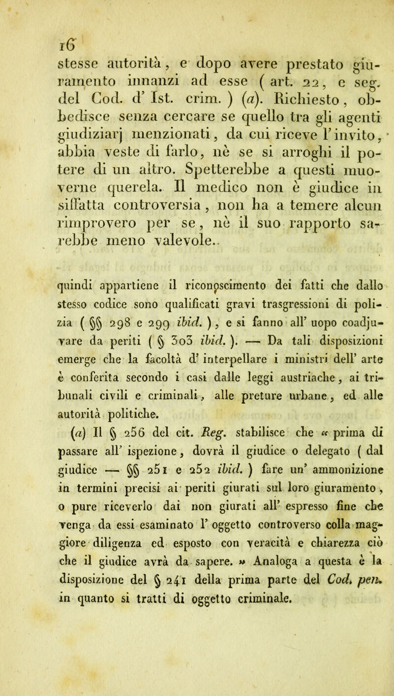 stesse autorità, e dopo avere prestato giu- ramento innanzi ad esse (art. 22, e seg. del Cod. cV 1st. crim. ) (a). Richiesto , ob- bedisce senza cercare se quello tra gli agenti giudiziarj menzionati, da cui riceve Yinvito, abbia veste di farlo, nè se si arroghi il po- tere di un altro. Spetterebbe a questi muo- verne querela. Il medico non è giudice in siffatta controversia , non ha a temere alcun rimprovero per se, nè il suo rapporto sa- rebbe meno valevole.. quindi appartiene il riconoscimento dei fatti che dallo stesso codice sono qualificati gravi trasgressioni di poli- zia ( §§ 298 e 299 ibid. ), e si fanno alf uopo coadju- yare da periti ( § 3o3 ibid. ). — Da tali disposizioni emerge che la facoltà d’ interpellare i ministri dell’ arte è conferita secondo i casi dalle leggi austriache, ai tri- bunali civili e criminali , alle preture urbane , ed alle autorità politiche. (a) Il § 256 del cit. Reg. stabilisce che « prima di passare alf ispezione , dovrà il giudice 0 delegato ( dal giudice — §§ 251 e 252 ibid. ) fare un’ ammonizione in termini precisi ai periti giurati sul loro giuramento, 0 pure riceverlo dai non giurati all’ espresso fine che venga da essi esaminato Y oggetto controverso colla mag- giore diligenza ed esposto con veracità e chiarezza ciò che il giudice avrà da sapere. « Analoga a questa è la disposizione del § 241 della prima parte del Cod. peiu in quanto si tratti di oggetto criminale.