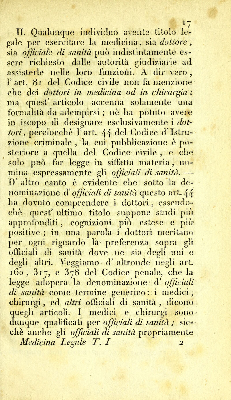 *7 IL Qualunque individuo avente titolo le- gale per esercitare la medicina, sia dottore, sia officiale di sanità può indistintamente es- sere richiesto dalle autorità giudiziarie ad assisterle nelle loro funzioni. A dir vero, r art. 81 del Codice civile non fa menzione che dei dottori in medicina od in chirurgia : ma quest’ articolo accenna solamente una formalità da adempirsi ; nè ha potuto avere in iscopo di designare esclusivamente i dot- tori perciocché Y art. 44 del Codice d’istru- zione criminale , la cui pubblicazione è po- steriore a quella del Codice civile , e che solo può far legge in siffatta materia ) no- mina espressamente gli officiali di sanità. — D’altro canto è evidente che sotto la de- nominazione officiali di sanità questo art. 44 ha dovuto comprendere i dottori, essendo- ché quest’ ultimo titolo suppone studi piu approfonditi, cognizioni più estese e più positive ; in una parola i dottori meritano per ogni riguardo la preferenza sopra gli officiali di sanità dove ne sia degli uni e, degli altri, leggiamo d’ altronde negli art. 160 , diy, e 3^8 del Codice penale, che la legge adopera la denominazione d’ officiali di sanità come termine generico: i medici, chirurgi, ed altri officiali di sanità , dicono quegli articoli. I medici e chirurgi sono dunque qualificati per officiali di sanità ; sic- ché anche gli officiali di sanità propriamente Medicina Legale T. I 2