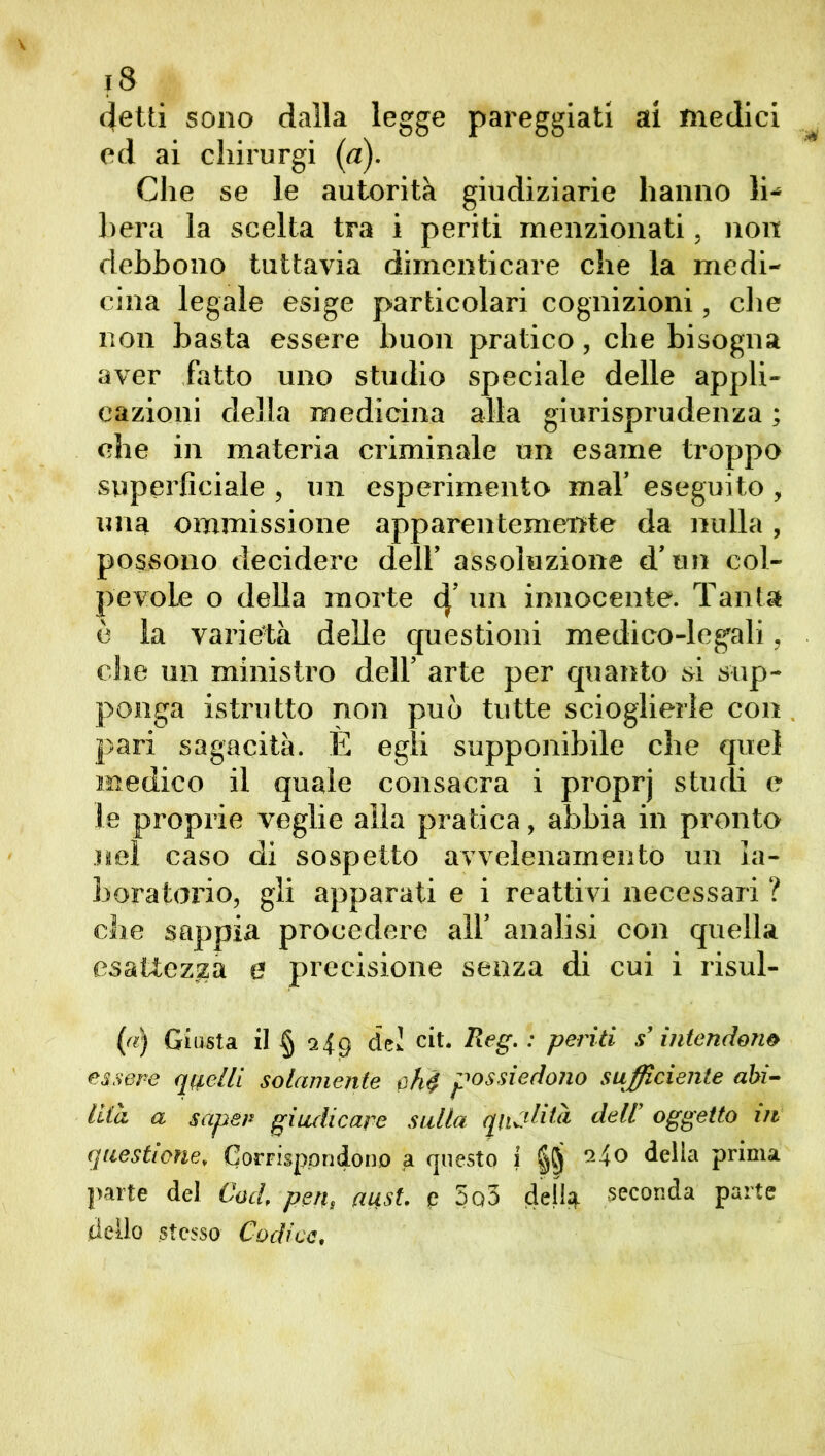detti sono dalla legge pareggiati ai medici ed ai cliirurgi (a). Che se le autorità giudiziarie hanno li^ bera la scelta tra i periti menzionati, non debbono tuttavia dimenticare che la medi- cina legale esige particolari cognizioni, che non basta essere buon pratico, che bisogna aver fatto uno studio speciale delle appli- cazioni della medicina alla giurisprudenza ; che in materia criminale un esame troppo superficiale , un esperimento mal’ eseguito , una ommissione apparentemente da nulla, possono decidere dell’ assoluzione d’un col- pevole o della morte d[’un innocente. Tanta è la varietà delle questioni medico-legali, che un ministro dell’ arte per quanto si sup- ponga istrutto non può tutte scioglierle con pari sagacità. È egli supponibile che quel medico il quale consacra i proprj studi e le proprie veglie alla pratica, abbia in pronto nel caso di sospetto avvelenamento un la- boratorio, gli apparati e i reattivi necessari ? die sappia procedere all’ analisi con quella esattezza e precisione senza di cui i risul- (a) Giusta il § 9..I9 del cit. Reg. : periti s’intendono essere quelli solamente chi possiedono sufficiente abi- lità a saper giudicare sulla qualità deli oggetto in questione, Corrispondono a questo 1 24o della prima parte del Cod, pen, aust. e 5o3 della seconda parte dello stesso Codice.