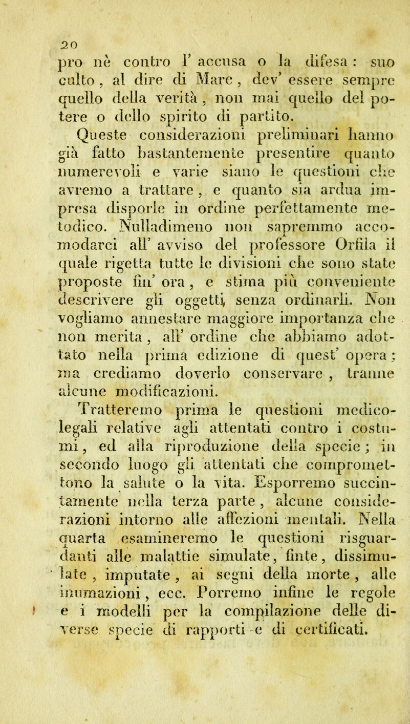 pro nè contro Y accusa o la difesa : suo culto , al dire di Marc , dev’ essere sempre quello della verità , non mai quello del po- tere o dello spirito di partito. Queste considerazioni preliminari hanno già fatto bastantemente presentire quanto lumiere voli e varie siano le questioni che avremo a trattare , e quanto sia ardua im- presa disporle in ordine perfettamente me- todico. Nuliadimeno non sapremmo acco- modarci all’ avviso del professore Grfìia il quale rigetta tutte le divisioni che sono state proposte fin5 ora , e stima più conveniente descrivere gli oggetti, senza ordinarli. Non vogliamo annestare maggiore importanza che non merita , all* ordine che abbiamo adot- tato nella prima edizione di quest’opera: ma crediamo doverlo conservare , tranne alcune modificazioni. Tratteremo prima le questioni medico- legali relative agli attentati contro i costu- mi ? ed alla riproduzione delia specie ; in secondo luogo gii attentati che compromet- tono la salute o la vita. Esporremo succin- tamente nella terza parte , alcune conside- razioni intorno alle affezioni mentali. Nella quarta esamineremo le questioni riguar- danti alle malattie simulate, fìnte, dissimu- late, imputate, ai segni della morte , alle inumazioni, ecc. Porremo infine le regole e i modelli per la compilazione delle di- verse specie di rapporti e di certificati.