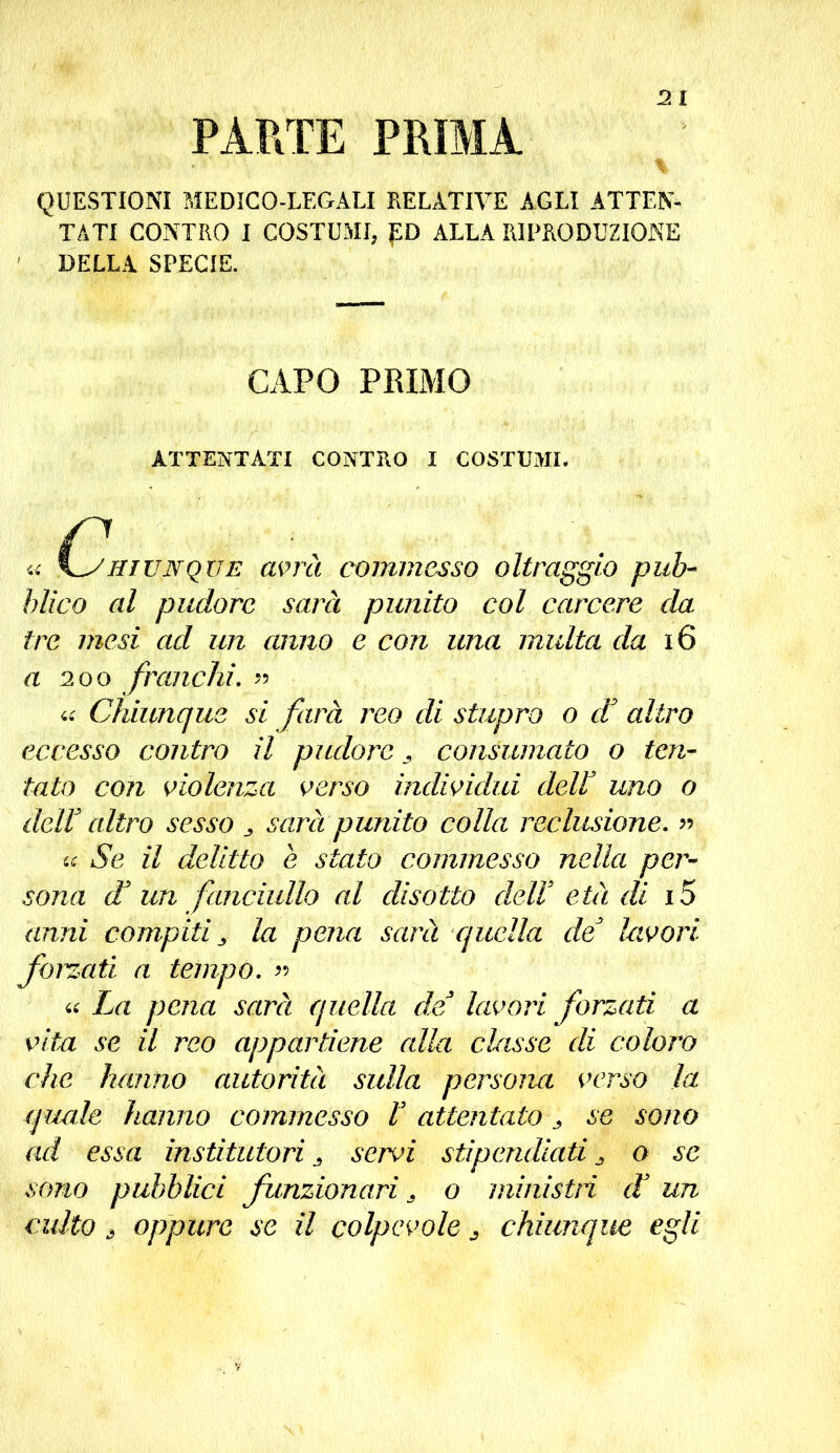 PARTE PRIMA QUESTIONI MEDICO-LEGALI RELATIVE AGLI ATTEN- TATI CONTRO I COSTUMI, ED ALLA RIPRODUZIONE DELLA SPECIE. CAPO PRIMO ATTENTATI CONTRO I COSTUMI. « \^shiunque avrà commesso oltraggio pub- blico al pudore sarà punito col carcere da tre mesi ad un anno e con una multa da 16 a 200 franchi. » « Chiunque si farà reo di stupro o d3 altro eccesso contro il pudore , consumato o ten- tato con violenza verso individui deir uno o dell altro sesso „ sarà punito colla reclusione. » Se il delitto e stato commesso nella per- sona d* un fanciullo al disotto dell3 età di i5 anni compiti s la pena sarà quella de3 lavori forzati a tempo. » « La pena sarà quella de lavori forzati a vita se il reo appartiene alla classe di coloro che hanno autorità sulla persona verso la epude hanno commesso l3 attentato > se sono ad essa instituted j servi stipendiati o se sono pubblici funzionari * o ministri et un culto ò oppure se il colpevole j chiunque egli