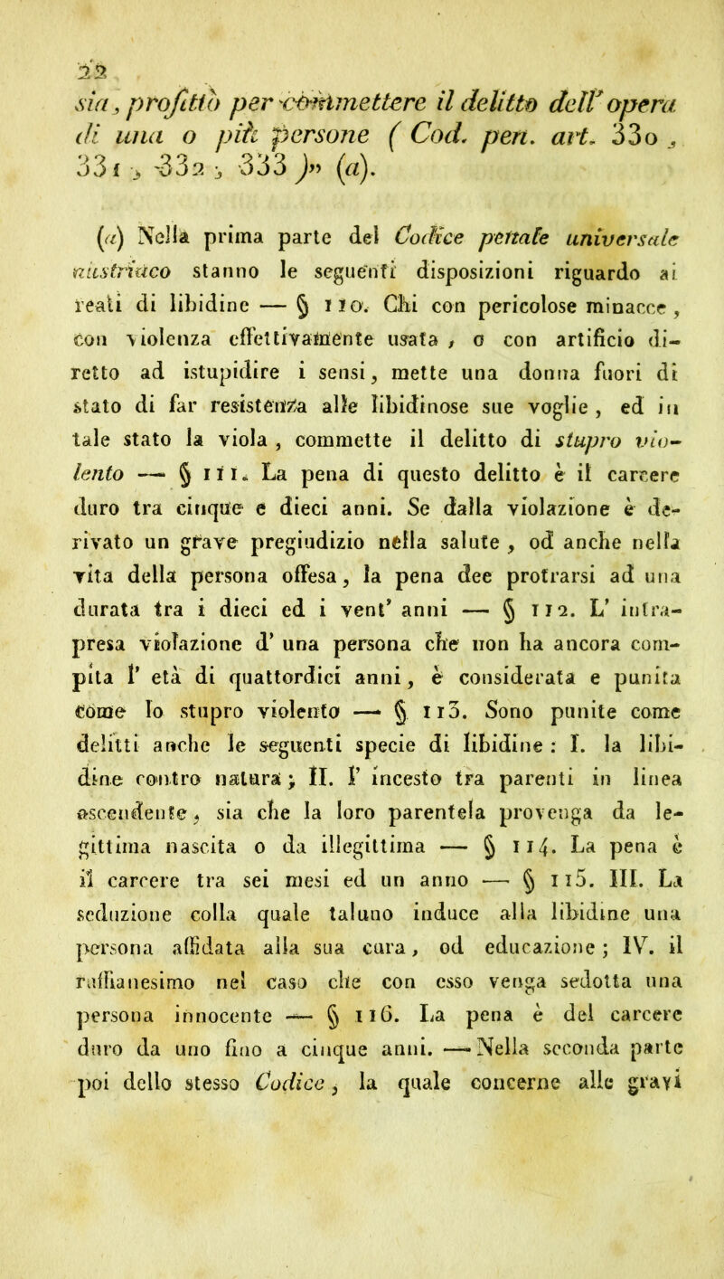 di una o piti persone ( Cod. pen. art, 33o 33 f > '33:? j 333 J» (a). (a) Nella prima parte dei Codice penate universale nustriùco stanno le seguenti disposizioni riguardo ai reati di libidine — § ilo. Chi con pericolose minacce , con violenza effe! ti vagente usata , o con artificio di- retto ad istupidire i sensi, mette una donna fuori di stato di far resistenza alle libidinose sue voglie , ed in tale stato la viola , commette il delitto di stupro vio- lento — § iti» La pena di questo delitto è il carcere duro tra cinque e dieci anni. Se dalla violazione è de- rivato un grave pregiudizio nella salute , od anche nella vita della persona offesa , la pena dee protrarsi ad una durata tra i dieci ed i vent* an ni — § ila. L’ intra- presa violazione d’ una persona che non ha ancora com- pita T età di quattordici anni, è considerata e punita Come lo stupro violenta —* § Ii3. Sono punite come delitti anche le seguenti specie di libidine : I. la libi- dine contro natura; li. 1’ incesta tra parenti in linea ascendente^ sia che la loro parentela provenga da le- gittima nascita o da illegittima — § 114• La pena è il carcere tra sei mesi ed un anno — § n5. III. La seduzione colla quale taluno induce alia libidine una persona affidata alia sua cura, od educazione ; IV. il ruffian esimo nel caso che con esso venga sedotta una persona innocente —- § Il6. La pena è dei carcere duro da uno fino a cinque anni. — Nella seconda parte poi dello stesso Codice, la quale concerne alle gravi