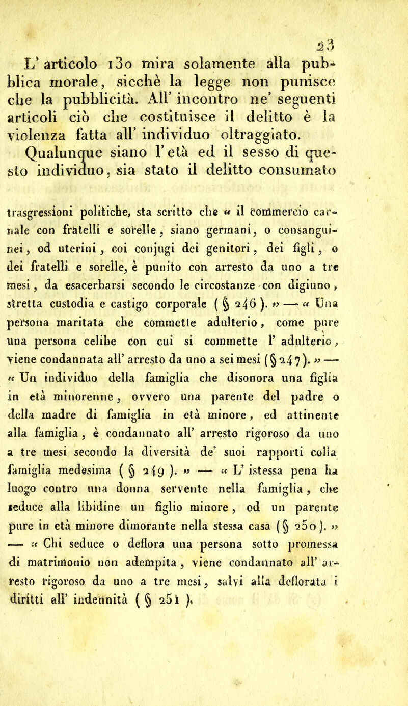 ^3 L'articolo i3o mira solamente alla pub- blica morale, sicché la legge non punisce che la pubblicità. All’ incontro ne’ seguenti articoli ciò che costituisce il delitto è la violenza fatta alT individuo oltraggiato. Qualunque siano l’età ed il sesso di que- sto individuo 5 sia stato il delitto consumato trasgressioni politiche, sta scritto che *< il commercio car- nale con fratelli è sorelle, siano germani, o consangui- nei, od uterini, coi eonjugi dei genitori, dei figli, o dei fratelli e sorelle, è punito con arresto da uno a tre mesi, da esacerbarsi secondo le circostanze con digiuno, stretta custodia e castigo corporale ( § ^46).^ — “ Una persona maritata che commetle adulterio, come pure una persona celibe con cui si commette 1’ adulterio, viene condannata all’ arresto da uno a sei mesi (§'247)* »—- « Un individuo della famiglia che disonora una figlia in età minorenne, ovvero Una parente del padre o della madre di famiglia in età minore, ed attinente alla famiglia, e condannato all’ arresto rigoroso da uno a tre mesi secondo la diversità de’ suoi rapporti colla famiglia medesima ( § 249).» —* “ L’ istessa pena ha luogo contro una donna servente nella famiglia, che seduce alla libidine un figlio minore, od un parente pure in età minore dimorante nella stessa casa (§ q5o). » — « Chi seduce o deflora una persona sotto promessa di matrimonio non adempita, viene condannato all’ar- resto rigoroso da uno a tre mesi, salvi alla defiorata i diritti all’ indetìnità ( § 251 )*