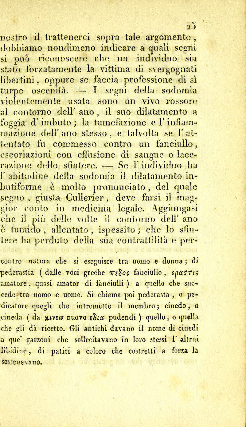 nostro il trattenerci sopra tale argomento , dobbiamo nondimeno indicare a quali segni si può riconoscere che un individuo sia stato forzatamente la vittima di svergognati libertini, oppure se faccia professione di sì turpe oscenità. — I segni della sodomia violentemente usata sono un vivo rossore al contorno dell* ano , il suo dilatamento a foggia d’imbuto ; la tumefazione e Y infiam- mazione dell’ ano stesso, e talvolta se Y at- tentato fu commesso contro un fanciullo escoriazioni con effusione di sangue o lace- razione dello sfintere. — Se Y individuo ha F abitudine della sodomia il dilatamento in- butiforme è molto pronunciato, del quale segno , giusta Gullerier, deve farsi il mag- gior conto in medicina legale. Aggiungasi die il più delle volte il contorno dell’ ano è tumido , allentato , ispessito ; che lo sfin- tere ha perduto della sua contrattilità e per- contro natura die si eseguisce tra uomo e donna ; di pederastia ( dalle voci greche fanciullo, amatore , quasi amator di fanciulli ) a quello che suc« cede tra uomo e uomo. Si chiama poi pederasta , o pe- dicatore quegli che intromette il membro; cinedo, o cineda ( da xmw nuovo t$icc pudendi ) quello, o quella che gli dà ricetto. Gli antichi davano il nome di cinedi a que’ garzoni che sollecitavano in loro stessi f altrui libidine, di patici a coloro che costretti a forza la sostenevano.