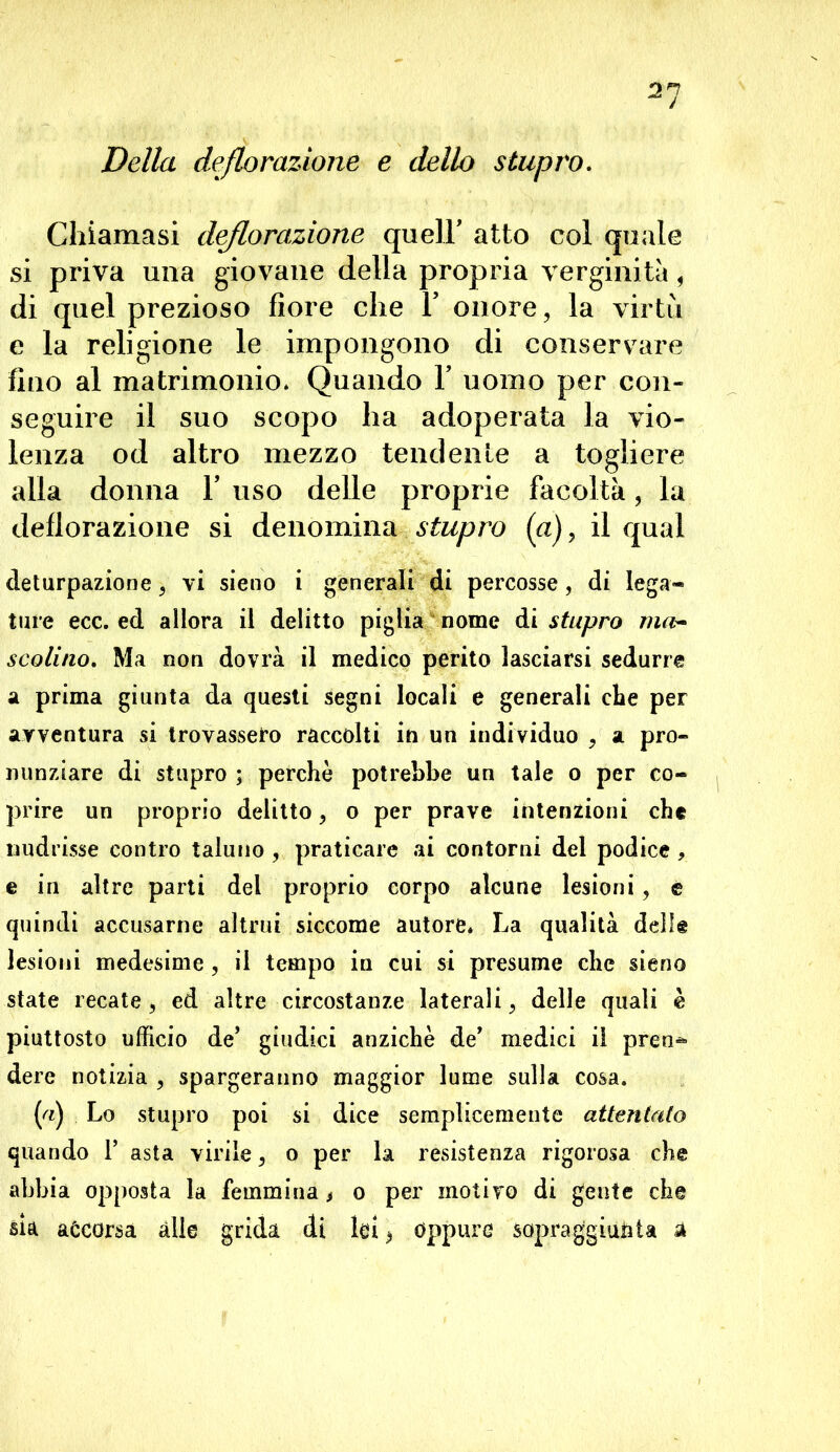 21 Della deflorazione e dello stupro. Chiamasi deflorazione queir atto col quale si priva una giovane della propria verginità , di quel prezioso fiore che V onore, la virtù e la religione le impongono di conservare fino al matrimonio* Quando V uomo per con- seguire il suo scopo ha adoperata la vio- lenza od altro mezzo tendente a togliere alla donna V uso delle proprie facoltà, la deflorazione si denòmina.■sferro (a), il qual deturpazione, vi sieno i generali di percosse , di lega- ture ecc. ed allora il delitto piglia nome di stupro ma- scolino. Ma non dovrà il medico perito lasciarsi sedurre a prima giunta da questi segni locali e generali che per avventura si trovassero raccolti in un individuo , a pro- nunziare di stupro ; perchè potrebbe un tale o per co- prire un proprio delitto, o per prave intenzioni che nudrisse contro taluno , praticare ai contorni del podice , e in altre parti del proprio corpo alcune lesioni, e quindi accusarne altrui siccome autore» La qualità delle lesioni medesime , il tempo in cui si presume che sieno state recate, ed altre circostanze laterali, delle quali è piuttosto ufficio de’ giudici anziché de' medici il pren^ dere notizia , spargeranno maggior lume sulla cosa. («.) Lo stupro poi si dice semplicemente attentato quando 1’ asta virile, o per la resistenza rigorosa che abbia opposta la femmina, o per motivo di gente che sia accorsa alle grida di lai > Oppure sopraggiunta à