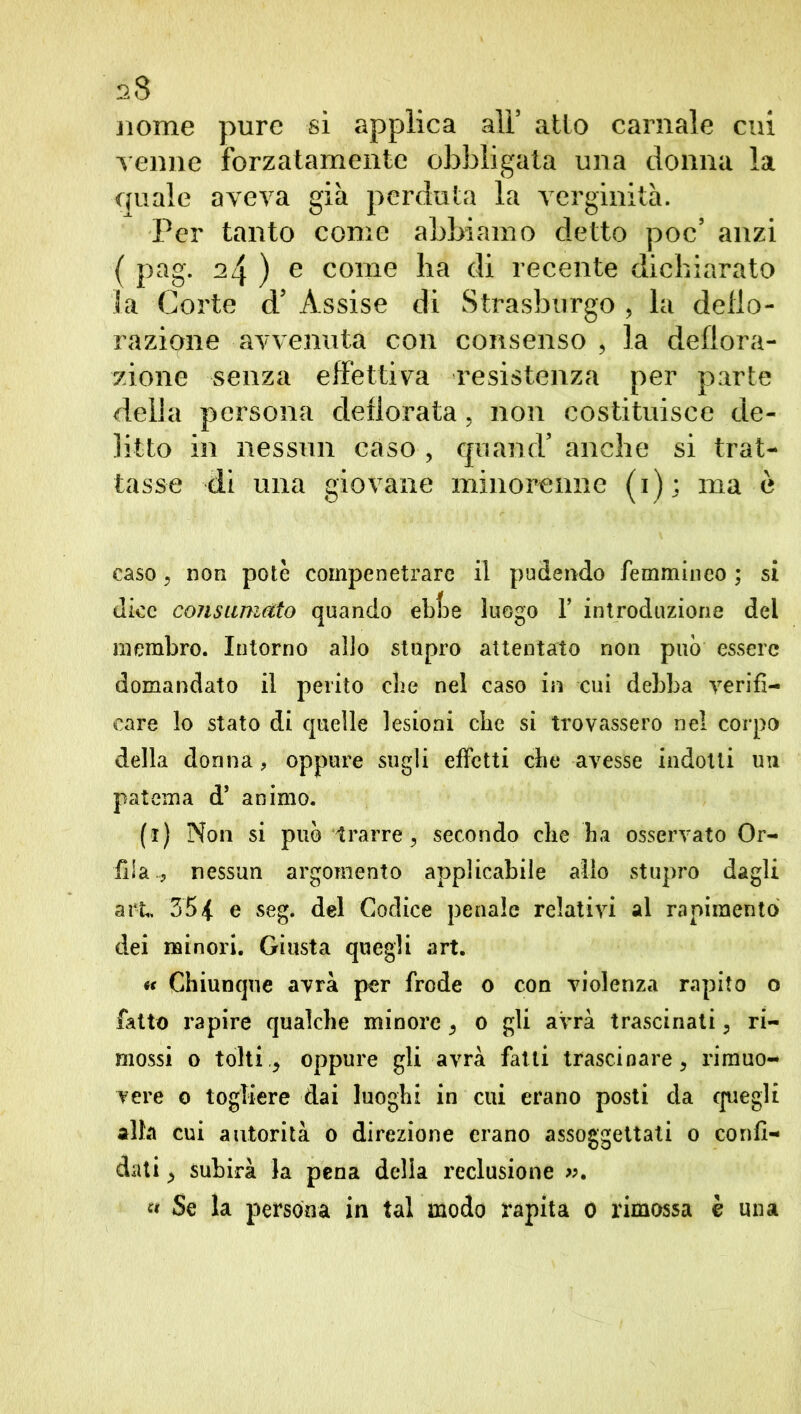 nome pure si applica ali5 atto carnale cui venne forzatamente obbligata una donna la quale aveva già perduta la verginità. Per tanto come abbiamo detto poc5 anzi ( pag. 24 ) e come ha di recente dichiarato la Corte d5 Assise di Strasburgo , la delio- razione avvenuta con consenso , la deflora- zione senza effettiva resistenza per parte della persona defiorata, non costituisce de- litto in nessun caso , quand’ anche si trat- tasse di una giovane minorenne (1); ma ò caso, non potè compenetrare il pudendo femmineo ; si dice consumato quando ebfje luogo Y introduzione del membro. Intorno allo stupro attentato non può essere domandato il perito die nel caso in cui debba verifi- care lo stato di quelle lesioni die si trovassero nel corpo della donna, oppure sugli effetti die avesse indotti un patema d* animo. (1) Non si può trarre , secondo die ha osservato Or- lila , nessun argomento applicabile alio stupro dagli art. 35{ e seg. del Codice penale relativi al rapimento dei minori. Giusta quegli art. «< Chiunque avrà per frode 0 con violenza rapito o fatto rapire qualche minore ^ 0 gli avrà trascinati ? ri- mossi 0 tolti > oppure gli avrà fatti trascinare, rimuo- vere 0 togliere dai luoghi in cui erano posti da quegli alla cui autorità 0 direzione erano assoggettati 0 confi- dati ■> subirà la pena delia reclusione ». « Se la persona in tal modo rapita 0 rimossa è una