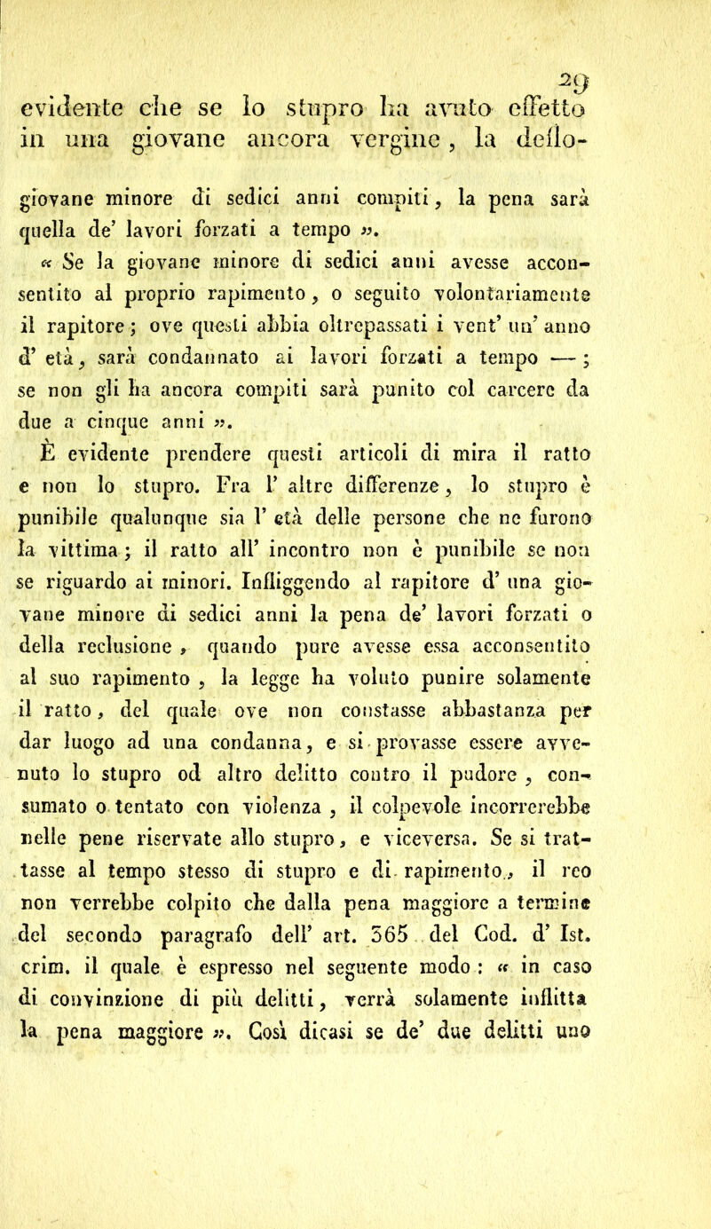 2g evidente die se io stupro ha avuto effetto in una giovane ancora vergine, la dello- giovane minore di sedici anni compiti, la pena sarà quella de’ lavori forzati a tempo ». « Se la giovane minore di sedici anni avesse accon- sentito al proprio rapimento > o seguito volontariamente il rapitore; ove questi abbia oltrepassati i vent’ un’anno «T età; sarà condannato ai lavori forzati a tempo —; se non gli ha ancora compiti sarà punito col carcere da due a cinque anni ». È evidente prendere questi articoli di mira il ratto e non lo stupro. Fra 1’ altre differenze , lo stupro è punibile qualunque sia F età delle persone che ne furono la vittima ; il ratto all’ incontro non è punibile se non se riguardo ai minori. Infliggendo al rapitore d’ una gio- vane minore di sedici anni la pena de’ lavori forzati o della reclusione , quando pure avesse essa acconsentito al suo rapimento , la legge ha voluto punire solamente il ratto, del quale ove non constasse abbastanza per dar luogo ad una condanna, e si provasse essere avve- nuto lo stupro od altro delitto contro il pudore , con- sumato o tentato con violenza , il colpevole incorrerebbe nelle pene riservate allo stupro, e viceversa. Se si trat- tasse al tempo stesso di stupro e di- rapimentoil reo non verrebbe colpito che dalla pena maggiore a termine del seconda paragrafo dell’ art. 565 del Cod. d’ 1st. crini, il quale è espresso nel seguente modo : « in caso di convinzione di piu delitti, verrà solamente inflitta la pena maggiore ». Cosi dicasi se de’ due delitti uno