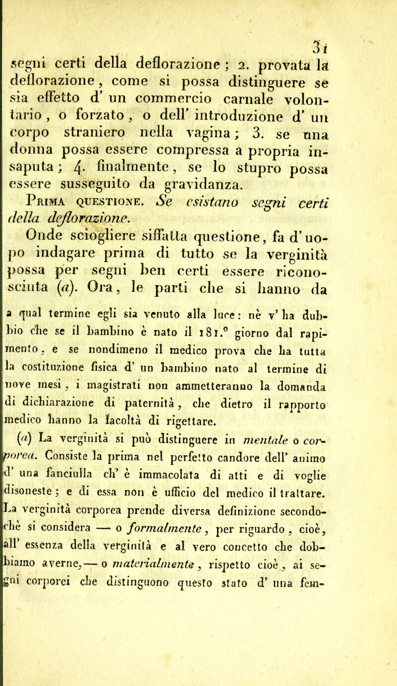 segni certi della deflorazione ; 2. provata la deflorazione, come si possa distinguere se sia effetto cT un commercio carnale volon- tario , o forzato , o delf introduzione d’ un corpo straniero nella vagina ; 3. se una donna possa essere compressa a propria in- saputa ; 4- finalmente, se lo stupro possa essere susseguito da gravidanza. Prima questione. Se esistano segni certi della deflorazione. Onde sciogliere siffatta questione, fa d’uo- po indagare prima di tutto se la verginità possa per segni hen certi essere ricono- sciuta (a). Ora, le parti che si hanno da a qual termine egli sia venuto alla luce: nè v’ha dub- bio che se il bambino è nato il 181.0 giorno dal rapi- mento, e se nondimeno il medico prova che ha tutta la costituzione fisica d’ un bambino nato al termine di inove mesi , i magistrati non ammetteranno la domanda idi dichiarazione di paternità, che dietro il rapporto medico hanno la facoltà di rigettare. (a) La verginità si può distinguere in mentale 0 cor- porea. Consiste la prima nel perfetto candore dell’ animo d’ una fanciulla eli’ è immacolata di atti e di voglie disoneste ; e di essa non è ufficio del medico il trattare. [La verginità corporea prende diversa definizione secondo- iche si considera —- 0 formalmente, per riguardo, cioè, lall essenza della verginità e al vero concetto che dob- biamo averne,— 0 materialmente, rispetto cioè, ai se- gni corporei ebe distinguono questo stato d’ una fem-