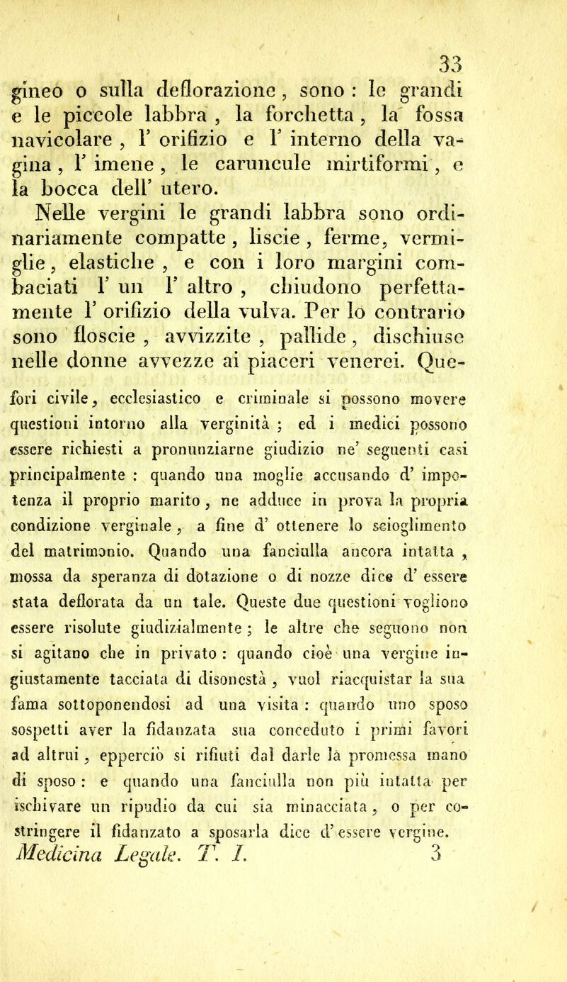 gineo o sulla deflorazione , sono : le grandi e le piccole labbra , la forchetta , la fossa navicolare , Y orifizio e Y interno della va^ gina , l5 imene , le caruncule mirtiformi, e la bocca dell5 utero. Nelle vergini le grandi labbra sono ordi- nariamente compatte , liscie , ferme, vermi- glie , elastiche , e con i loro margini com- baciati F un F altro , chiudono perfetta- mente I5 orifizio della vulva. Per lo contrario sono floscie , avvizzite , pallide, dischiuse nelle donne avvezze ai piaceri venerei. Que- fori civile ^ ecclesiastico e criminale si possono movere questioni intorno alla verginità ; ed i medici possono essere richiesti a pronunziarne giudizio ne’ seguenti casi principalmente : quando una moglie accusando d’ impo- tenza il proprio marito , ne adduce in prova la propria condizione verginale , a fine d’ ottenere lo scioglimento del matrimonio. Quando una fanciulla ancora intatta , mossa da speranza di dotazione o di nozze dice d’ essere stata defiorata da un tale. Queste due questioni vogliono essere risolute giudizialmente ; le altre che seguono non si agitano che in privato: quando cioè una vergine in- giustamente tacciata di disonestà , vuol riacquistar la sua fama sottoponendosi ad una visita : quando uno sposo sospetti aver la fidanzata sua conceduto i primi favori ad altrui, epperciò si rifiuti dal darle là promessa mano di sposo : e quando una fanciulla non piu intatta per ischivare un ripudio da cui sia minacciata, o per co- stringere il fidanzato a sposarla dice d’essere vergine. Medicina Legale. T. I. 3