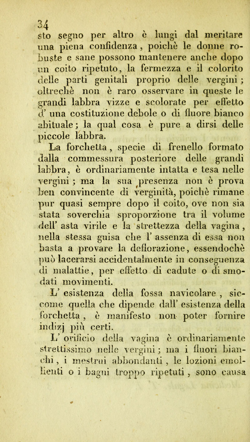 54 sto segno per altro è lungi dal meritare una piena confidenza, poiché le donne ro- buste e sane possono mantenere anche dopo un coito ripetuto, la fermezza e il colorito delle parti genitali proprio delle vergini ; oltreché non è raro osservare in queste le grandi labbra vizze e scolorate per effetto d’ una costituzione debole o di fluore bianco abituale ; la qual cosa è pure a dirsi delle piccole labbra. La forchetta, specie di frenello formato dalla commessura posteriore delle grandi labbra, è ordinariamente intatta e tesa nelle vergini ; ma la sua presenza non è prova ben convincente di verginità, poiché rimane pur quasi sempre dopo il coito, ove non sia stata soverchia sproporzione tra il volume deli’ asta virile e la strettezza della vagina, nella stessa guisa che 1’ assenza di essa non basta a provare la deflorazione, essendoché può lacerarsi accidentalmente in conseguenza di malattie, per effetto di cadute o di smo- dati movimenti. L’ esistenza delia fossa navicolare , sic- come quella che dipende dall’ esistenza della forchetta, é manifesto non poter fornire indizj più certi. 1/ orificio della vagina è ordinariamente strettissimo nelle vergini ; ma i fluori bian- chi , i mestrui abbondanti, le lozioni emol- lienti o i bagni troppo ripetuti, sono causa