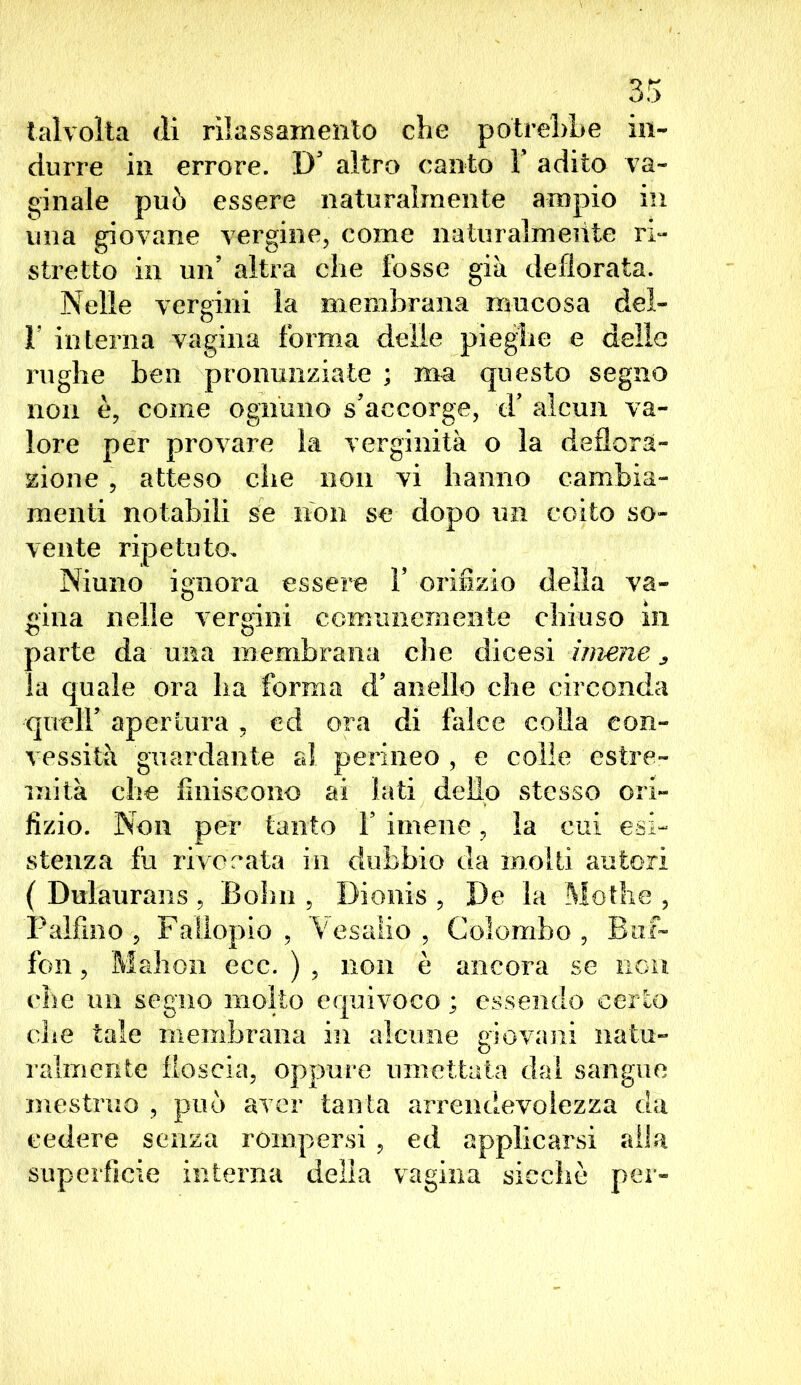 talvolta di rilassamento che potrebbe in- durre in errore. D’ altro canto Y adito va- essere naturalmente ampio in vergine, come naturalmente ri- stretto in un’ altra che fosse già defiorata. Nelle vergini la membrana mucosa del- I interna vagina forma delie pieghe e delle rughe ben pronunziate ; ma questo segno non è, come ognuno s'accorge, d’ alcun va- lore per provare la verginità o la deflora- zione , atteso che non vi hanno cambia- menti notabili se non se dopo un coito so- vente ripetuto, Niuno ignora essere V orifizio della va- gina nelle vergini comunemente chiuso in parte da una membrana che dicesi imene ^ la quale ora lia forma d5 anello che circonda queir apertura, ed ora di falce colla con- vessità guardante al perineo, e colle estre- mità che finiscono ai lati dello stesso ori- fizio. Non per tanto V imene, la cui esi- stenza fu morata in dubbio da molti autori ( Dulaurans , Bolrn , Dionis , De la Molile , Paifino , Fallopio , Mesalio , Colombo , Buf- fon , Mahon ecc. ) , non è ancora se non che un segno molto equivoco ; essendo certo che tale membrana in alcune giovani natu- ralmente floscia, oppure umettata dai sangue mestruo , può aver tanta arrendevolezza da cedere senza rompersi , ed applicarsi alla superficie interna delia vagina sicché per- ginale può una riovarr