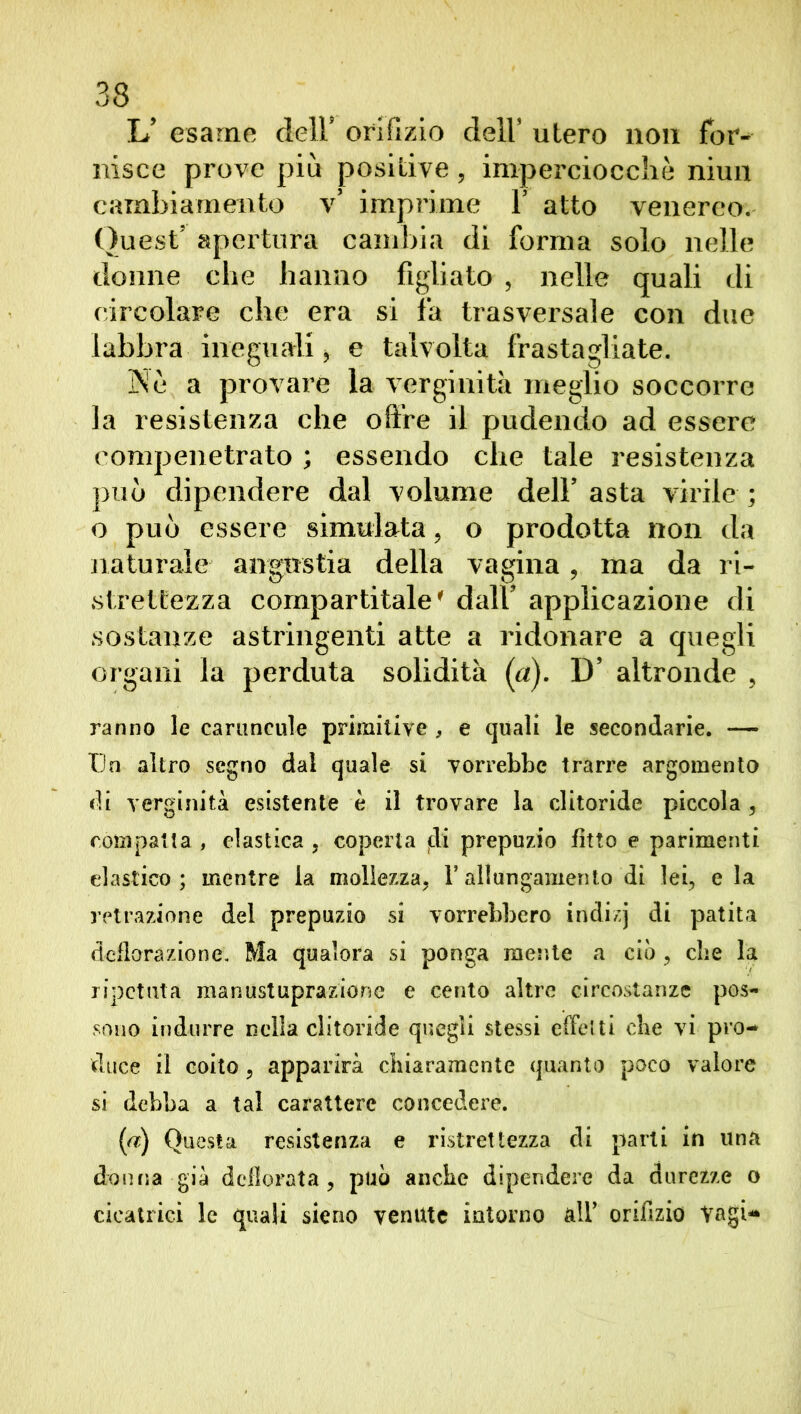 L’ esame dell5 orifizio dell’ utero non for- nisce prove più positive, imperciocché niun cambiamento v’ imprime V atto venereo. Quest’ apertura cambia di forma solo nelle donne che hanno figliato , nelle quali di circolare che era si fa trasversale con due labbra ineguali, e talvolta frastagliate. 3Ne a provare la verginità meglio soccorre la resistenza che offre il pudendo ad essere compenetrato ; essendo che tale resistenza può dipendere dal volume dell’ asta virile ; o può essere simulata, o prodotta non da naturale angustia della vagina, ma da ri- si rettezza compartitale' dall’ applicazione di sostanze astringenti atte a ridonare a quegli organi la perduta solidità (a). D’ altronde , ranno le canmcule primitive, e quali le secondarie. — Un altro segno dal quale si vorrebbe trarre argomento di verginità esistente è il trovare la clitoride piccola , compatta , elastica , coperta jdi prepuzio fìtto e parimenti elastico ; mentre la mollezza, l’allungamento di lei, e la retrazione del prepuzio si vorrebbero indizj di patita deflorazione. Ma qualora si ponga mesi te a ciò , che la ripetuta manustuprazione e cento altre circostanze pos- sono indurre nella clitoride quegli stessi effetti che vi pro- duce il coito , apparirà chiaramente quanto poco valore si debba a tal carattere concedere. (a) Questa resistenza e ristrettezza di parli in una donna già defìorata , può anche dipendere da durezze o cicatrici le quali sieno venute intorno alf orifizio Vagì-