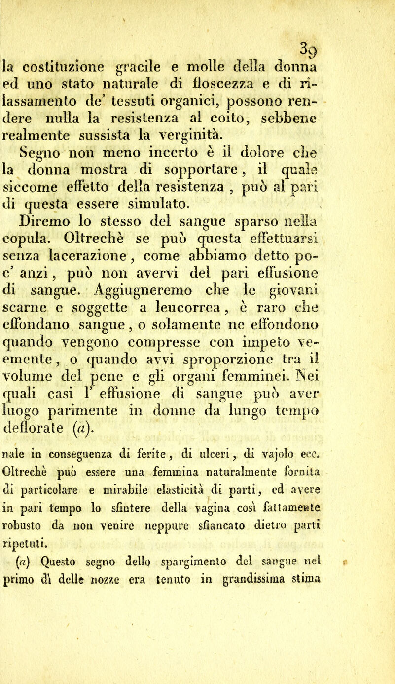 la costituzione gracile e molle della donna ed uno stato naturale di floscezza e di ri- lassamento de’ tessuti organici, possono ren- dere nulla la resistenza al coito, sebbene realmente sussista la verginità. Segno non meno incerto è il dolore die la donna mostra di sopportare, il quale siccome effetto della resistenza , può al pali di questa essere simulato. Diremo lo stesso del sangue sparso nella copula. Oltreché se può questa effettuarsi senza lacerazione , come abbiamo detto po- c’ anzi, può non avervi del pari effusione di sangue. Agguaglieremo che le giovani scarne e soggette a leucorrea, è raro che effondano sangue, o solamente ne effondono quando vengono compresse con impeto ve- emente , o quando avvi sproporzione tra il volume del pene e gli organi femminei. Nei quali casi Y effusione di sangue può aver luogo parimente in donne da lungo tempo deflorate (a). naie in conseguenza di ferite, di ulceri, di vajoìo ecc. Oltreché può essere una femmina naturalmente fornita di particolare e mirabile elasticità di parti, cd avere in pari tempo lo sfintere della vagina così fattamente robusto da non venire neppure sfiancato dietro parti ripetuti. [a) Questo segno dello spargimento dei sangue nel primo dì delle nozze era tenuto in grandissima stima