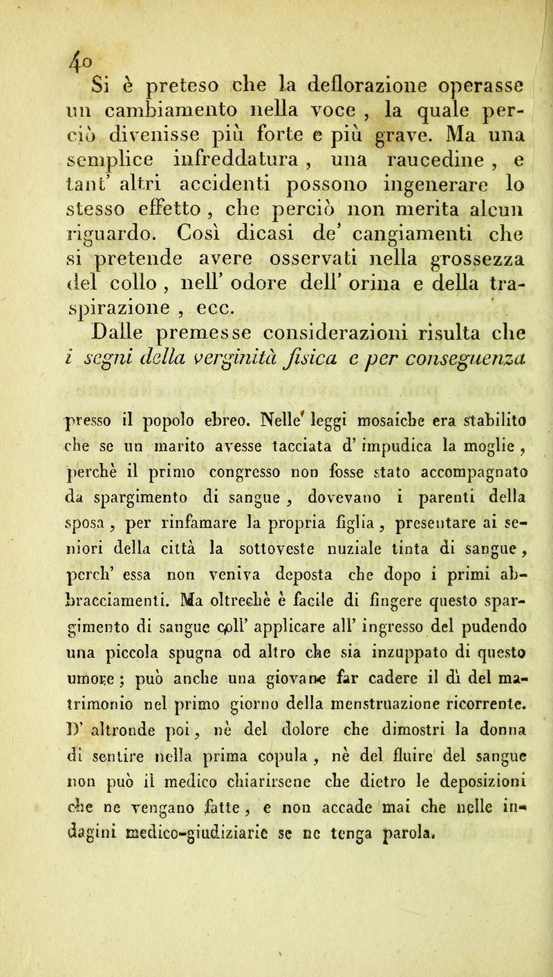 4° . Si è preteso che la deflorazione operasse im cambiamento nella voce , la quale per- ciò divenisse più forte e più grave. Ma una semplice infreddatura , una raucedine , e tant’ altri accidenti possono ingenerare lo stesso effetto , che perciò non merita alcun riguardo. Così dicasi de' cangiamenti che si pretende avere osservati nella grossezza del collo , neir odore dell' orina e della tra- spirazione , ecc. Dalle premesse considerazioni risulta che i segni della verginità fisica e per conseguenza presso il popolo ebreo. Nelle* leggi mosaiebe era stabilito che se un marito avesse tacciata <T impudica la moglie 9 perche il primo congresso non fesse stato accompagnato da spargimento di sangue 9 dovevano i parenti della sposa ? per rinfamare la propria figlia, presentare ai se- niori della città la sottoveste nuziale tinta di sangue, perdi’ essa non veniva deposta che dopo i primi ab- bracciamenti. Ma oltreché è facile di fingere questo spar- gimento di sangue cplY applicare all’ ingresso del pudendo una piccola spugna od altro che sia inzuppato di questo umore ; può anche una giovan-e far cadere il dì del ma- trimonio nel primo giorno della menstruazione ricorrente. D’altronde poi 9 nè del dolore che dimostri la donna di sentire nella prima copula , nè del fluire del sangue non può il medico chiarirsene che dietro le deposizioni che ne vengano fatte 9 e non accade mai che nelle in-» dagini medico-giudiziarie se ne tenga parola.