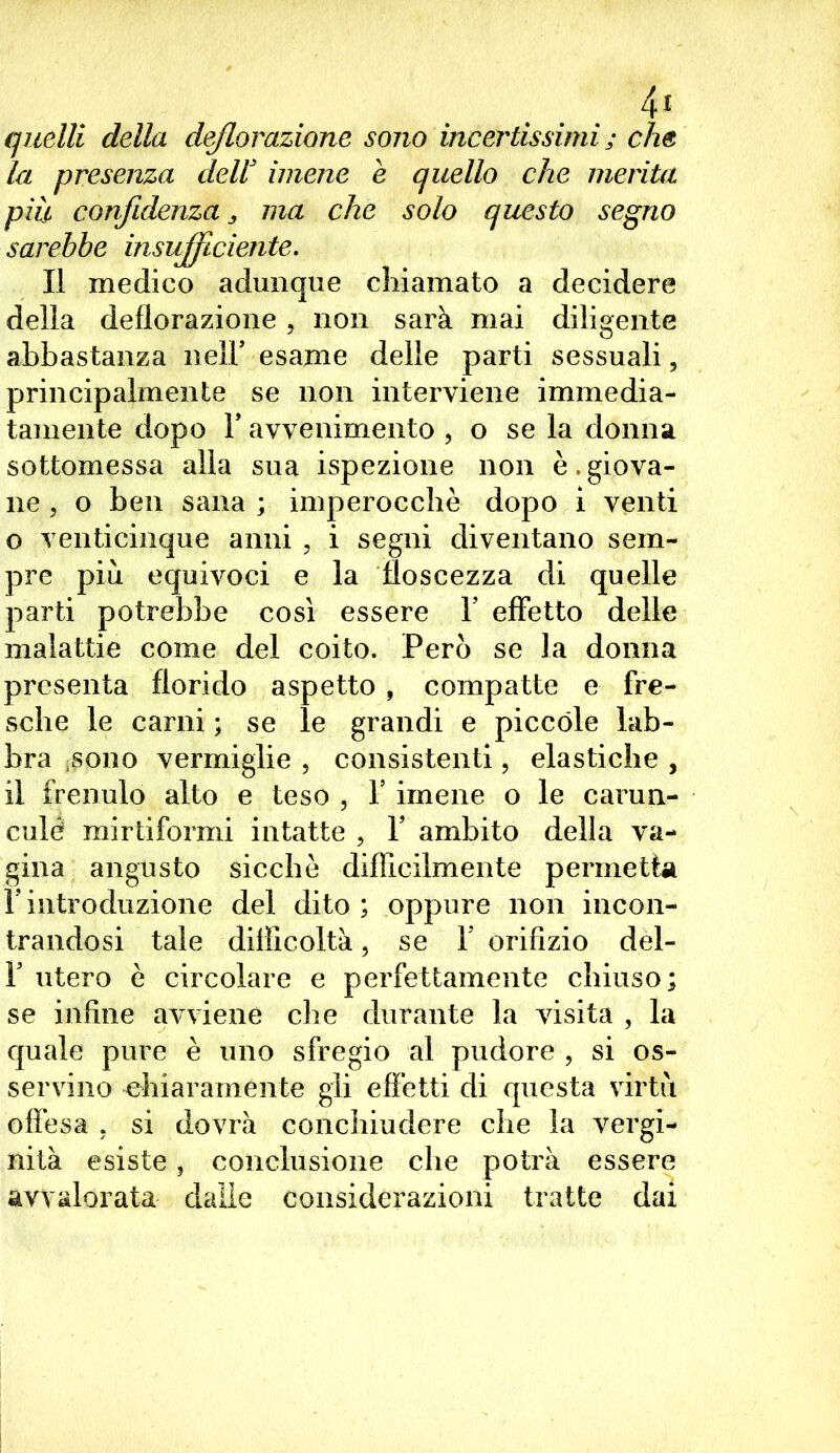 4* quelli della deflorazione sono incertissimi ; che la presenza dell' imene è quello che merita più confidenza s ma che solo questo segno sarebbe insufficiente. Il medico adunque chiamato a decidere della deflorazione , non sarà mai diligente abbastanza nelF esame delle parti sessuali, principalmente se non interviene immedia- tamente dopo F avvenimento , o se la donna sottomessa alla sua ispezione non è.giova- ne , o ben sana ; imperocché dopo i venti o venticinque anni , i segni diventano sem- pre più equivoci e la floscezza di quelle parti potrebbe così essere V effetto delle malattie come del coito. Però se la donna presenta florido aspetto , compatte e fre- sche le carni ; se le grandi e piccole lab- bra sono vermiglie , consistenti, elastiche , il frenulo alto e teso , Y imene o le caruil- ei] le mirtiformi intatte , Y ambito della va- gina angusto sicché difficilmente permetta rintroduzione del dito; oppure non incon- trandosi tale difficoltà, se Y orifizio del- F utero è circolare e perfettamente chiuso; se infine avviene che durante la visita , la quale pure è uno sfregio al pudore , si os- servino chiaramente gli effetti di questa virtù offésa . si dovrà conchiudere che la vergi- nità esiste ? conclusione che potrà essere avvalorata dalle considerazioni tratte dai