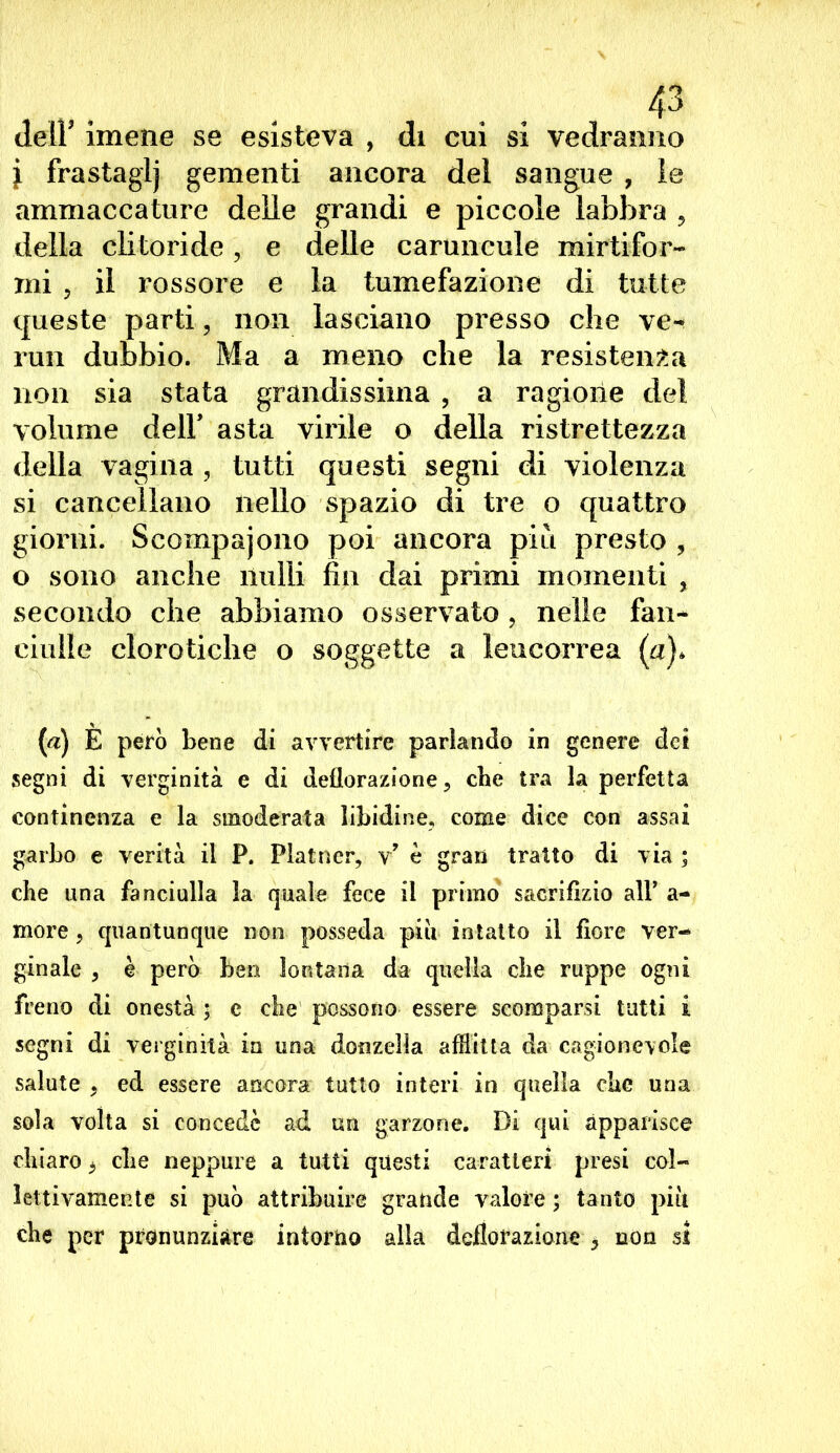 dell’ imene se esisteva , di cui si vedranno l frastaglj gementi ancora del sangue , le ammaccature delle grandi e piccole labbra , della clitoride, e delle caruncole mir'tifor- rni ? il rossore e la tumefazione di tutte queste parti, non lasciano presso che ve- rmi dubbio. Ma a meno che la resistenza non sia stata grandissima , a ragione del volume dell' asta virile o della ristrettezza della vagina , tutti questi segni di violenza si cancellano nello spazio di tre o quattro giorni. Scompajono poi ancora più presto , o sono anche nulli fin dai primi momenti , secondo che abbiamo osservato, nelle fan- ciulle clorotiche o soggette a leucorrea (a)* (a) E però bene di avvertire parlando in genere det segni di verginità e di deflorazione, cbe tra la perfetta continenza e la smoderata libidine, come dice con assai garbo e verità il P. Plainer, v’ è gran tratto di via ; che una fanciulla la quale fece il primo sacrifizio all* a- more , quantunque non posseda piu intatto il fiore ver- ginale , è però ben lontana da quella che ruppe ogni freno di onestà ; e che possono essere scomparsi tutti i segni di verginità in una donzella afflitta da cagionevole salute , ed essere ancora tutto interi in quella che una sola volta si concedè ad un garzone. Di qui apparisce chiaro, che neppure a tutti questi caratteri presi col- lettivamente si può attribuire grande valore ; tanto più che per pronunziare intorno alla deflorazione * non si