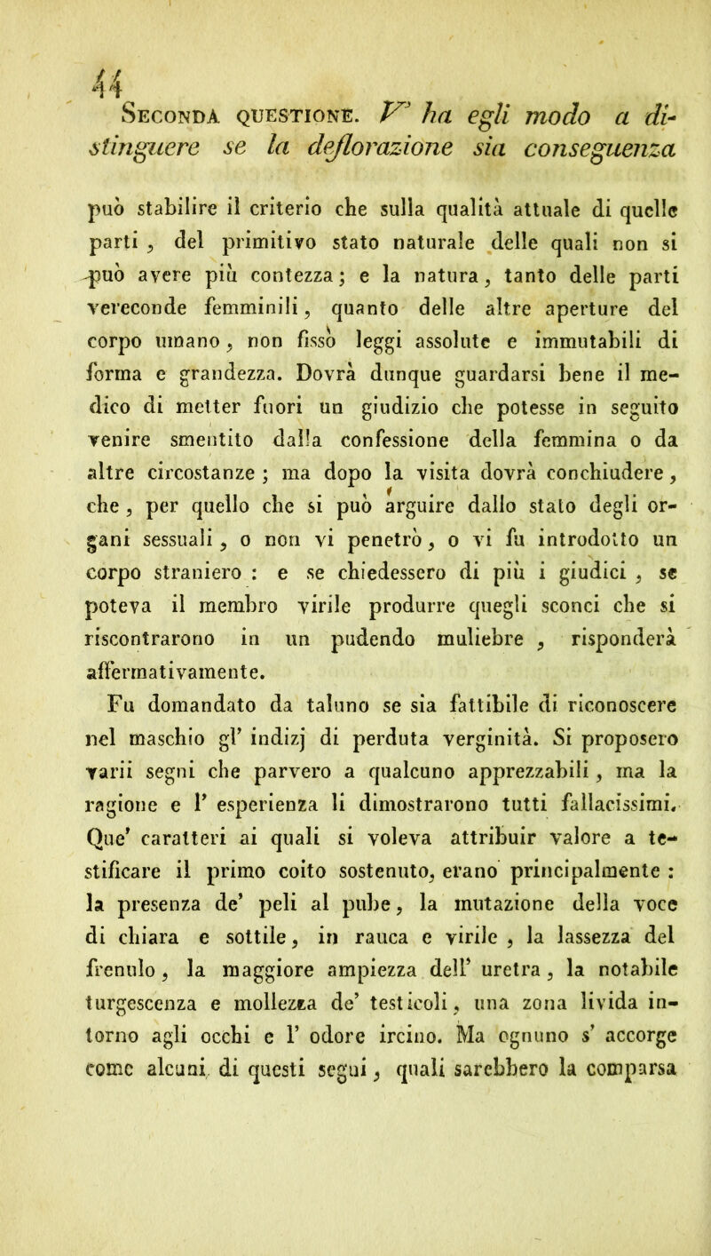 Seconda questione. V* ha egli modo a di- stìnguere se la deflorazione sia conseguenza può stabilire iì criterio che sulla qualità attuale di quelle parti , del primitivo stato naturale delle quali non si qpuò avere piu contezza; e la natura, tanto delle parti vereconde femminili, quanto delle altre aperture del corpo umano, non fissò leggi assolute e immutabili di forma e grandezza. Dovrà dunque guardarsi bene il me- dico di metter fuori un giudizio che potesse in seguito venire smentito dalla confessione della femmina o da altre circostanze ; ma dopo la visita dovrà conchiudere, che , per quello che si può arguire dallo stato degli or- gani sessuali, o non vi penetrò, o vi fu introdotto un corpo straniero : e se chiedessero di piu i giudici , se poteva il membro virile produrre epiegii sconci che si riscontrarono in un pudendo muliebre , risponderà afferma tivamente. Fu domandato da taluno se sia fattibile di riconoscere nel maschio gY indizj di perduta verginità. Si proposero varii segni che parvero a qualcuno apprezzabili, ma la ragione e P esperienza li dimostrarono tutti fallacissimi. Que* caratteri ai quali si voleva attribuir valore a te- stificare il primo coito sostenuto, erano principalmente : la presenza de’ peli al pube, la mutazione della voce di chiara e sottile * in rauca e virile 9 la lassezza del frenulo, la maggiore ampiezza dell’ uretra, la notabile turgescenza e mollezza de’ testicoli, una zona livida in- torno agli occhi e P odore ircino. Ma ognuno s’ accorge come alcuni di questi segui, quali sarebbero la comparsa