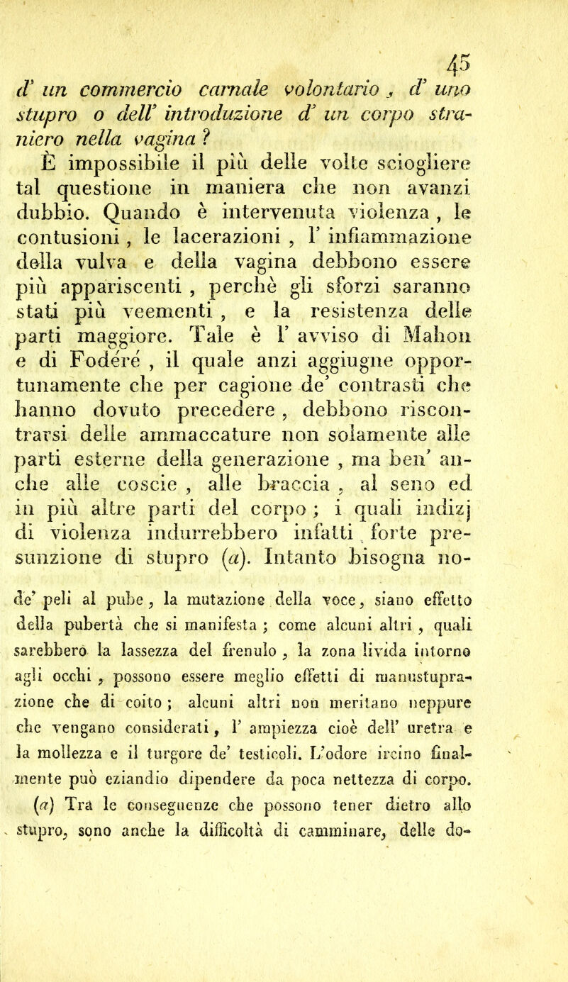 (V un commercio carnale volontario s d uno stupro o dell9 introduzione dJ un corpo stra- niero nella vagina ? È impossibile il più delle volte sciogliere tal questione in maniera che non avanzi dubbio. Quando è intervenuta violenza , le contusioni , le lacerazioni , Y infiammazione della vulva e della vagina debbono essere più appariscenti , perchè gli sforzi saranno stati più veementi , e la resistenza delle parti maggiore. Tale è Y avviso di Mahon e di Fodere , il quale anzi aggiugne oppor- tunamente che per cagione de’ contrasti che hanno dovuto precedere , debbono riscon- trarsi delle ammaccature non solamente alle parti esterne della generazione , ma ben? an- che alle coscie , alle braccia , al seno ed in più altre parti del corpo ; i quali indizj di violenza indurrebbero infatti forte pre- sunzione di stupro (a). Intanto bisogna no- de’peli al pube ? la mutazione della voce, siano effetto della pubertà die si manifesta ; come alcuni altri , quali sarebbero la lassezza del frenulo , la zona livida intorno agli occhi f possono essere meglio effetti di manustupra- zione che di coito ; alcuni altri non meritano neppure che vengano considerati, Y ampiezza cioè dell’ uretra e la mollezza e il turgore de’ testicoli. L’odore ireino final- mente può eziandio dipendere da poca nettezza di corpo. (a) Tra le conseguenze che possono tener dietro allo stupro, sono anche la difficoltà di camminare, delie do-