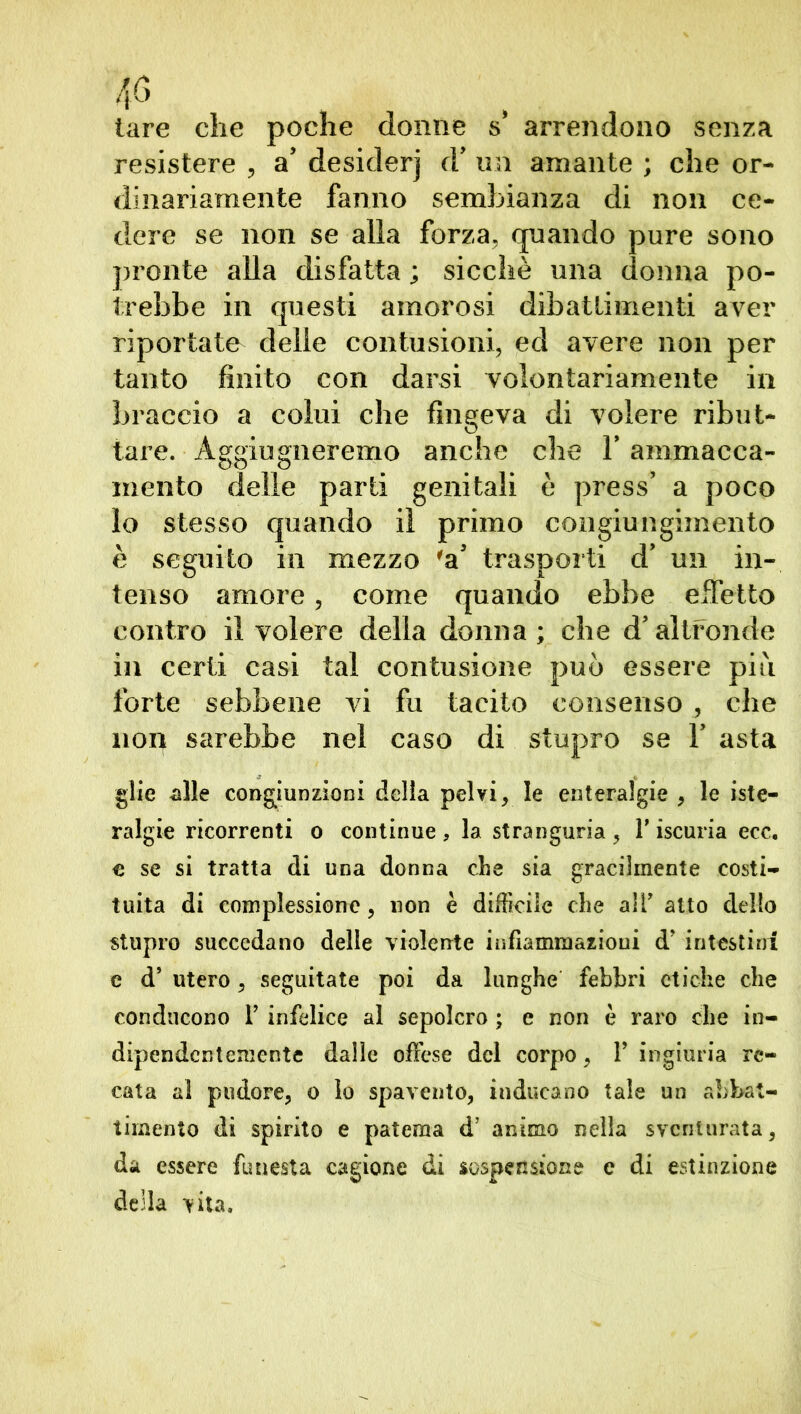 tare che poche donne s* arrendono senza resistere , a’ desider] (V un amante ; che or- dinariamente fanno sembianza di non ce- dere se non se alia forza, quando pure sono pronte alla disfatta ; sicché una donna po- trebbe in questi amorosi dibattimenti aver riportate delle contusioni, ed avere non per tanto finito con darsi volontariamente in braccio a colui che fingeva di volere ribut- tare. Aggiugneremo anche che V ammacca- mento delle parti genitali è press’ a poco lo stesso quando il primo congiungimento è seguito in mezzo 'a* trasporti d’ un in- tenso amore, come quando ebbe effetto contro il volere della donna ; che d’altronde in certi casi tal contusione può essere piu forte sebbene vi fu tacito consenso , che non sarebbe nel caso di stupro se V asta glie alle congiunzioni della pelvi, le enteralgie , le iste- ralgie ricorrenti o continue, la stranguria, l’iscuria ecc. € se si tratta di una donna che sia gracilmente costi- tuita di complessione, non è difficile che all’ atto dello stupro succedano delle violente infiammazioni d’ intestini e d’ utero, seguitate poi da lunghe febbri etiche che conducono 1’ infelice al sepolcro ; e non è raro che in- dipendentemente dalle offese del corpo, V ingiuria re- cata al pudore, o lo spavento, inducano tale un abbat- timento di spirito e patema d’ animo nella sventurata, da essere funesta cagione di sospensione e di estinzione della vita.