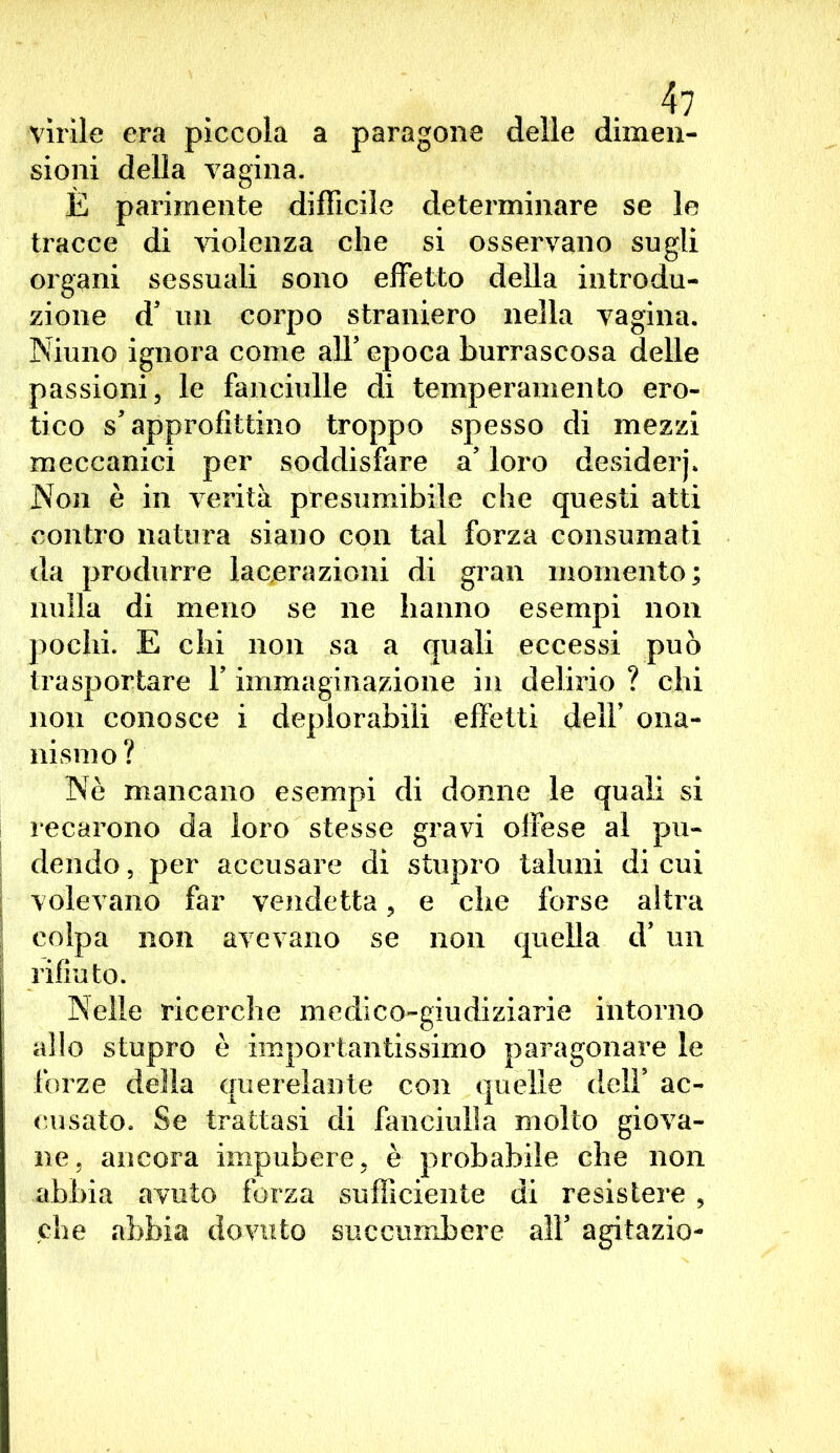 virile era piccola a paragone delle dimen- sioni della vagina. È parimente difficile determinare se le tracce di violenza che si osservano sugli organi sessuali sono effetto della introdu- zione d' un corpo straniero nella vagina. Niuno ignora come alT epoca burrascosa delle passioni, le fanciulle di temperamento ero- tico s'approfittino troppo spesso di mezzi meccanici per soddisfare a' loro desiderj. Non è in verità presumibile che questi atti contro natura siano con tal forza consumati da produrre lacerazioni di gran momento; nulla di meno se ne hanno esempi non pochi. E chi non sa a quali eccessi può trasportare Y immaginazione in delirio ? chi non conosce i deplorabili effetti dell’ ona- nismo? Nè mancano esempi di donne le quali si recarono da loro stesse gravi offese al pu- dendo , per accusare di stupro taluni di cui volevano far vendetta, e che forse altra colpa non avevano se non quella d’ un rifiuto. Nelle ricerche medico-giudiziarie intorno allo stupro è importantissimo paragonare le forze della querelante con quelle dell' ac- cusato. Se trattasi di fanciulla molto giova- ne, ancora impubere, è probabile che non abbia avuto forza sufficiente di resistere , che abbia dovuto succumbere all5 agitazio-