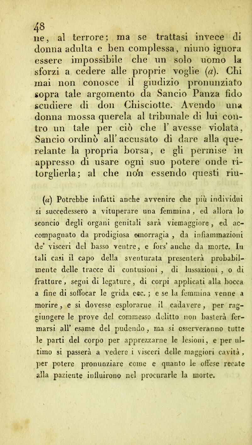 4» ... ne, al terrore; ma se trattasi invece cu donna adulta e ben complessa, niurio ignora essere impossibile che un solo uomo la sforzi a cedere alle proprie voglie (a). Chi mai non conosce il giudizio pronunziato sopra tale argomento da Sancio Panza fido scudiere di don Chisciotte. Avendo una donna mossa querela al tribunale di lui con- tro un tale per ciò che Y avesse violata, Sancio ordinò alT accusato di dare alla que- relante la propria borsa, e gli permise in appresso di usare ogni suo potere onde ri- torglierla; al che noto. essendo questi riu- («) Potrebbe infatti anche avvenire che piu individui si succedessero a vituperare una femmina , ed allora lo sconcio degli organi genitali sarà viemaggiore, ed ac- compagnato da prodigiosa emorragia , da infiammazioni de* visceri del basso ventre, e fors’ anche da morte. In tali casi il capo delia sventurata presenterà probabil- mente delle tracce di contusioni , di lussazioni , o di fratture* segni di legature, di corpi applicati alla bocca a fine di soffocar le grida esc. ; e se la femmina venne a morire, e si dovesse esplorarne il cadavere, per rag- giungere le prove del commesso delitto non basterà fer- marsi all’ esame del pudendo, ma si osserveranno tutte le parti del corpo per apprezzarne le lesioni, e per ul- timo si passerà a vedere i visceri delle maggiori cavità , per potere pronunziare come e quanto le offese recate alla paziente influirono nel procurarle la morte.