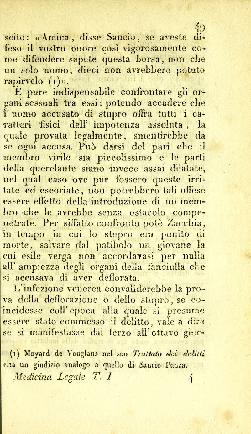 scito: «Amica, disse Sancio, se aveste di- feso il vostro onore così vigorosamente co- me difendere sapete questa borsa , non die un solo uomo, dieci non avrebbero potuto rapirvelo (i)«. È pure indispensabile confrontare gli or- gani sessuali tra essi; potendo accadere die 1' uomo accusato di stupro offra tutti i ca- ratteri fisici dell5 impotenza assoluta , la quale provata legalmente, smentirebbe da se ogni accusa. Può darsi del pari die il membro virile sia piccolissimo e le parti della querelante siano invece assai dilatate, nel qual caso ove pur fossero queste irri- tate ed escoriate, non potrebbero tali offese essere effetto della introduzione di un mem- bro die le avrebbe senza ostacolo cornpe- neirate. Per siffatto confronto potè Zaccbia, in tempo in cui lo stupro era punito di morte, salvare dal patibolo un giovane la cui esile verga non accordatasi per nulla all5 ampiezza degli organi della fanciulla clic si accusava di aver defiorata. L’infezione venerea convaliderebbe la pro- va della deflorazione o dello stupro, se co- incidesse coll5 epoca alla quale si presume essere stato commesso il delitto, vale a dire se si manifestasse dal terzo all5 ottavo gior- (i) Muyard de Vouglans nel suo Trattato dei' delitti cita un giudizio analogo a quello di Sancio Patì za. Medicina Legale T. 1 4