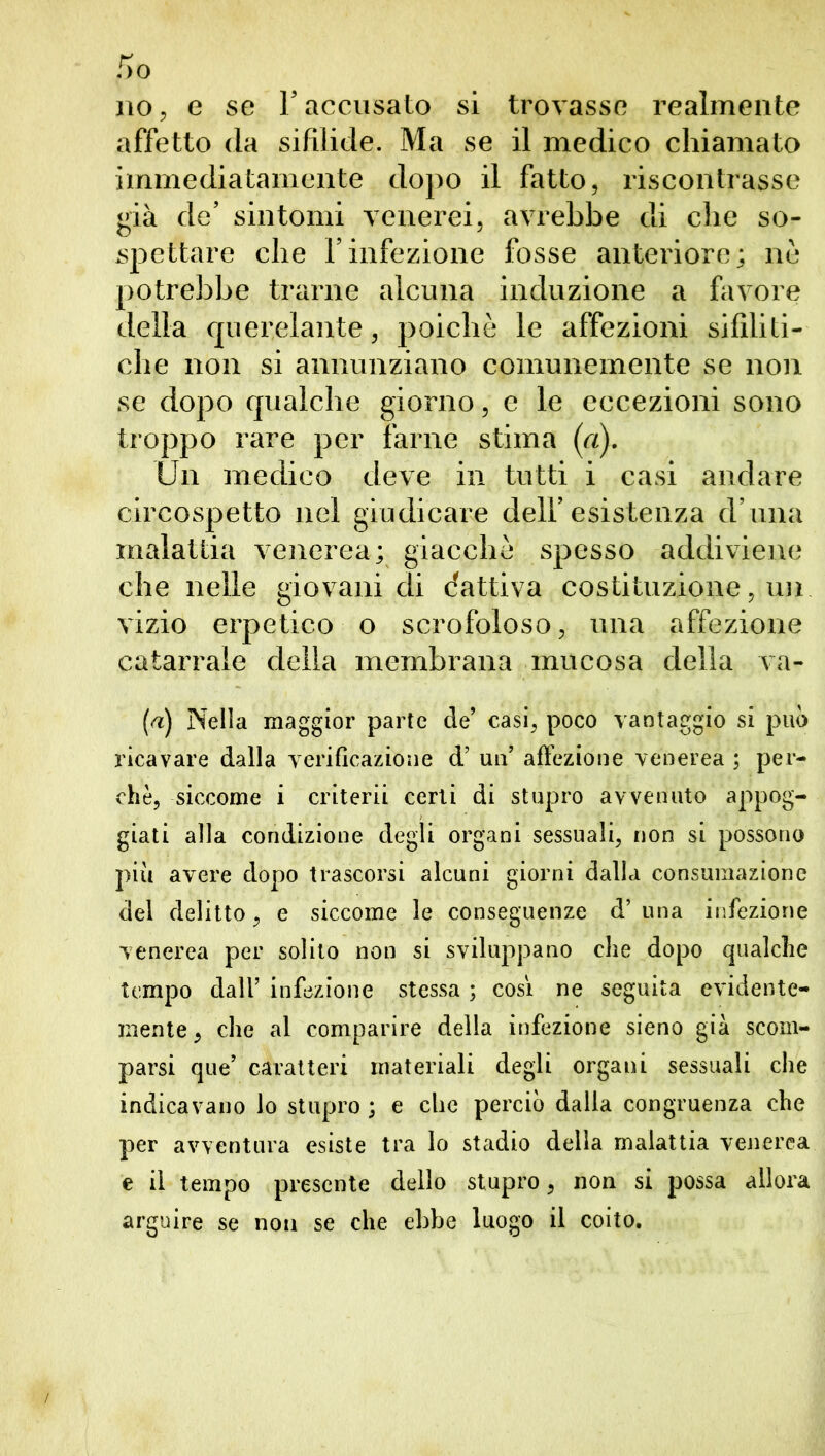 no, e se Y accusato si trovasse realmente affetto da sifilide. Ma se il medico chiamato immediatamente dopo il fatto, riscontrasse già de’ sintomi venerei, avrebbe di che so- spettare che Finfezione fosse anteriore; ne potrebbe trarne alcuna induzione a favore della querelante, poiché le affezioni sifiliti- che non si annunziano comunemente se non se dopo qualche giorno, e le eccezioni sono troppo rare per farne stima (a). Un medico deve in tutti i casi andare circospetto nel giudicare dell’esistenza d’ ima malattia venerea; giacché spesso addiviene che nelle giovani di (fattiva costituzione, un vizio erpetico o scrofoloso, una affezione catarrale della membrana mucosa della va- [a) Nella maggior parte de’ casi, poco vantaggio si può ricavare dalla verificazione d’ un’ affezione venerea ; per- chè, siccome i criterii certi di stupro avvenuto appog- giati alla condizione degli organi sessuali, non si possono più avere dopo trascorsi alcuni giorni dalla consumazione del delitto, e siccome le conseguenze d’una infezione venerea per solilo non si sviluppano che dopo qualche tempo dall’ infezione stessa ; così ne seguita evidente- mente , che al comparire della infezione sieno già scom- parsi que’ caratteri materiali degli organi sessuali che indicavano lo stupro ; e che perciò dalla congruenza che per avventura esiste tra lo stadio della malattia venerea e il tempo presente dello stupro, non si possa allora arguire se non se che ebbe luogo il coito.