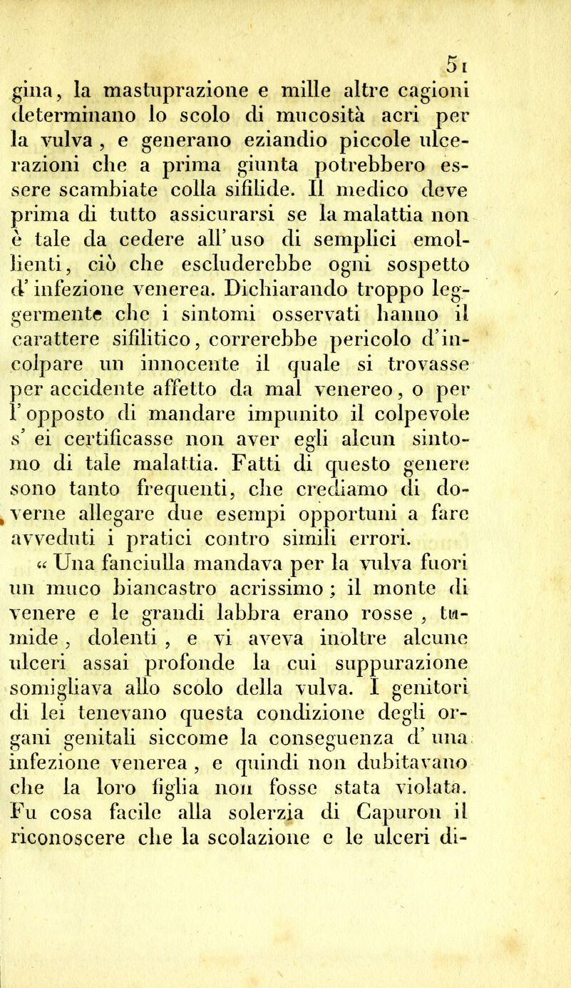 gina, la mastuprazione e mille altre cagioni determinano lo scolo di mucosità acri per la vulva , e generano eziandio piccole ulce- razioni che a prima giunta potrebbero es- sere scambiate colla sifilide. Il medico deve prima di tutto assicurarsi se la malattia non è tale da cedere all uso di semplici emol- lienti, ciò che escluderebbe ogni sospetto d’infezione venerea. Dichiarando troppo leg- germente che i sintomi osservati hanno il carattere sifilitico, correrebbe pericolo d’in- colpare un innocente il quale si trovasse per accidente affetto da mal venereo, o per V opposto di mandare impunito il colpevole s ei certificasse non aver egli alcun sinto- mo di tale malattia. Fatti di questo genere sono tanto frequenti, che crediamo di do- lerne allegare due esempi opportuni a fare avveduti i pratici contro simili errori. « Una fanciulla mandava per la vulva fuori un muco biancastro acrissimo ; il monte di venere e le grandi labbra erano rosse , tu- mide , dolenti , e vi aveva inoltre alcune ulceri assai profonde la cui suppurazione somigliava allo scolo della vulva. I genitori di lei tenevano questa condizione degli or- gani genitali siccome la conseguenza d’ una infezione venerea , e quindi non dubitavano che la loro figlia non fosse stata violata. Fu cosa facile alla solerzia di Gapuron iì riconoscere che la scolazione e le ulceri di-