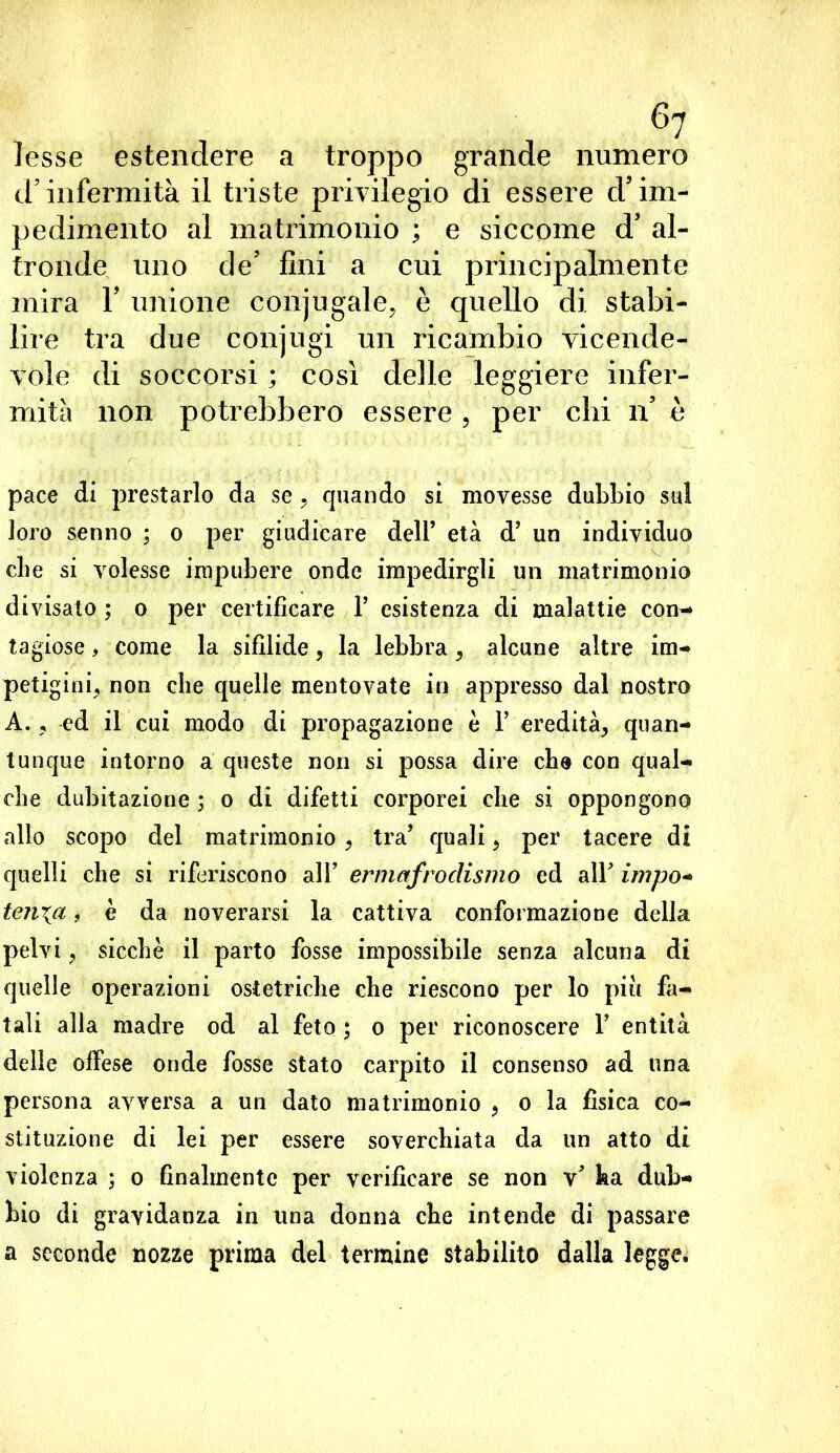 lesse estendere a troppo grande numero d’infermità il triste privilegio di essere d’im- pedimento al matrimonio ; e siccome d’ al- tronde uno de’ fini a cui principalmente mira Y unione conjugate, è quello di stabi- lire tra due conjugi un ricambio vicende- vole di soccorsi ; così delle leggiere infer- mità non potrebbero essere , per chi n’ è pace di prestarlo da se, quando si movesse dubbio sul loro senno ; o per giudicare dell’ età d’ un individuo die si volesse impubere onde impedirgli un matrimonio divisato ; o per certificare F esistenza di malattie con- tagiose , come la sifilide, la lebbra, alcune altre im- petigini, non che quelle mentovate in appresso dal nostro A. , ed il cui modo di propagazione è F eredità, quan- tunque intorno a queste non si possa dire che con qual- che dubitazione ; o di difetti corporei che si oppongono allo scopo del matrimonio, tra’ quali, per tacere di quelli che si riferiscono all’ ermafrodismo ed alF impo- ten^a, è da noverarsi la cattiva conformazione della pelvi, sicché il parto fosse impossibile senza alcuna di quelle operazioni ostetriche che riescono per lo più fa- tali alla madre od al feto ; o per riconoscere F entità delle offese onde fosse stato carpito il consenso ad una persona avversa a un dato matrimonio , o la fìsica co- stituzione di lei per essere soverchiata da un atto di violenza ; o finalmente per verificare se non v* ha dub- bio di gravidanza in una donna che intende di passare a seconde nozze prima del termine stabilito dalla legge.