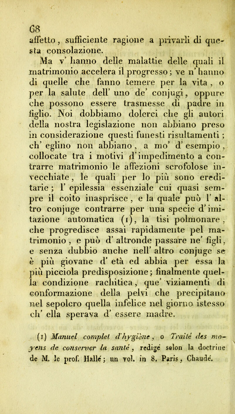 68 affetto, sufficiente ragione a privarli di que- sta consolazione. Ma v’ hanno delle malattie delle quali il matrimonio accelera il progresso; ve n’ hanno di quelle che fanno temere per la vita , o per la salute dell’ uno de’ conjugi, oppure che possono essere trasmesse di padre in figlio. Noi dobbiamo dolerci che gii autori della nostra legislazione non abbiano preso in considerazione questi funesti risultamenti ; eh’ eglino non abbiano , a mo’ d’ esempio , collocate tra i motivi d’impedimento a con- trarre matrimonio le affezioni scrofolose in- vecchiate , le quali per lo più sono eredi- tarie ; 1’ epilessia essenziale cui quasi sem- pre il coito inasprisce , e la quale può 1’ al- tro conjuge contrarre per una specie d’imi- tazione automatica (i), la tisi polmonare, che progredisce assai rapidamente pel ma- trimonio , e può d’ altronde passare ne’ figli, e senza dubbio anche nell’ altro conjuge se è più giovane d’ età ed abbia per essa la più picciola predisposizione ; finalmente quel- la condizione rachitica, que’ viziamenti di conformazione della pelvi che precipitano nel sepolcro quella infelice nel giorno istesso eh’ ella sperava d’ essere madre. (i) Manuel compiei d'hygiène, o Traile des mn- yens de conserver la sanie, redige salon la doctrine