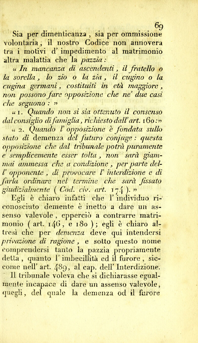 . . . . ®9 Sia per dimenticanza , sia per ommissione volontaria, il nostro Codice non annovera tra i motivi d’ impedimento al matrimonio altra malattia che la pazzia : a In mancanza di ascendenti, il fratello o la sorella 3 lo zio o la zia 3 il cugino o la cugina germani 3 costituiti in età maggiore, non possono fare opposizione che ne ’ due casi che seguono : » « i. Quando non si sia ottenuto il consenso dal consiglio difamiglia richiesto dall art. 16 o:« « 2. Quando V opposizione e fondata sullo stato di demenza del futuro conjuge : questa opposizione che dal tribunale potrà puramente e semplicemente esser tolta y non sarà giam- mai ammessa che a condizione * per .parte del- r opponente J- di provocare V interdizione e di farla ordinare nel termine che sarà fissato giudizialmente ( Cod. eh. art. i ). » Egli è chiaro infatti che V individuo ri-1 conosciuto demente è inetto a dare un as- senso valevole , cpperciò a contrarre matri- monio ( art. 146, e 180 ); egli è chiaro al- tresì che per demenza deve qui intendersi privazione di ragione , e sotto questo nome comprendersi tanto la pazzia propriamente detta , quanto V imbecillità ed il furore , sic- come nell’ art. 489, al cap. dell’ Interdizione. Il tribunale voleva che si dichiarasse egual- mente incapace di dare un assenso valevole, quegli, del quale la demenza od il furore