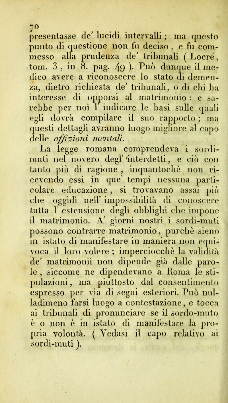 presentasse de’ lucidi intervalli ; ma questo punto di questione non fu deciso , e fu com- messo alla prudenza de’ tribunali ( Locré, torn. 3 , in 8. pag. 49 )• Può dunque il me- dico avere a riconoscere lo stato di demen- za, dietro richiesta de’ tribunali, o di chi ha interesse di opporsi al matrimonio : e sa- rebbe per noi 1’ indicare le basi sulle quali egli dovrà compilare il suo rapporto ; ma questi dettagli avranno luogo migliore al capo delle affezioni mentali. La legge romana comprendeva i sordi- muti nel novero degl’ 'interdetti, e ciò con tanto più di ragione , inquantochè non ri- cevendo essi in que’ tempi nessuna parti- colare educazione, si trovavano assai più che oggidì nell’ impossibilità di conoscere tutta 1’ estensione degli obblighi che impone il matrimonio. A’ giorni nostri i sordi-muti possono contrarre matrimonio, purché sieno in istato di manifestare in maniera non equi- voca il loro volere ; imperciocché la validità de’ matrimonii non dipende già dalle paro- le , siccome ne dipendevano a Roma le sti- pulazioni , ma piuttosto dal consentimento espresso per via di segni esteriori. Può nul- ladimeno farsi luogo a contestazione, e tocca ai tribunali di pronunciare se il sordo-muto è o non è in istato di manifestare la pro- pria volontà. ( Vedasi il capo relativo ai sordi-muti ).