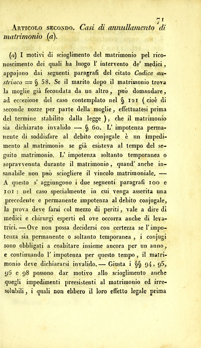 Articolo secondo. Casi di annullamento di matrimonio (a). (a) I motivi di scioglimento del matrimonio pel rico- noscimento dei quali ha luogo Y intervento de’ medici, appajono dai seguenti paragrafi del citato Codice au- striaco — § 58. Se il marito dopo il matrimonio trova la moglie già fecondata da un altro, può domandare 5 ad eccezione del caso contemplato nel § 121 ( cioè di seconde nozze per parte della moglie , effettuatesi prima del termine stabilito dalla legge ). che il matrimonio sia dichiarato invalido — § 60. L’ impotenza perma- nente di soddisfare al debito conjugale è un impedi- mento al matrimonio se già esisteva al tempo del se- guito matrimonio. L’ impotenza soltanto temporanea 0 sopravvenuta durante il matrimonio, quand’ anche in- sanabile non può sciogliere il vincolo matrimoniale. — A questo s’ aggiungono i due seguenti paragrafi 100 e 101 : nel caso specialmente in cui venga asserita una precedente e permanente impotenza al debito conjugale, la prova deve farsi col mezzo di periti, vale a dire di medici e ehirurgi esperti ed ove occorra anche di leva- trici.— Ove non possa decidersi con certezza sei’impo- tenza sia permanente 0 soltanto temporanea , i conjugi sono obbligati a coabitare insieme ancora per un anno, e continuando F impotenza per questo tempo, il matri- monio deve dichiararsi invalido.— Giusta i §§ 94 > 9$, 96 c 98 possono dar motivo allo scioglimento anche quegli impedimenti preesistenti al matrimonio ed irre- solubili ; i quali non ebbero il loro effetto legale prima