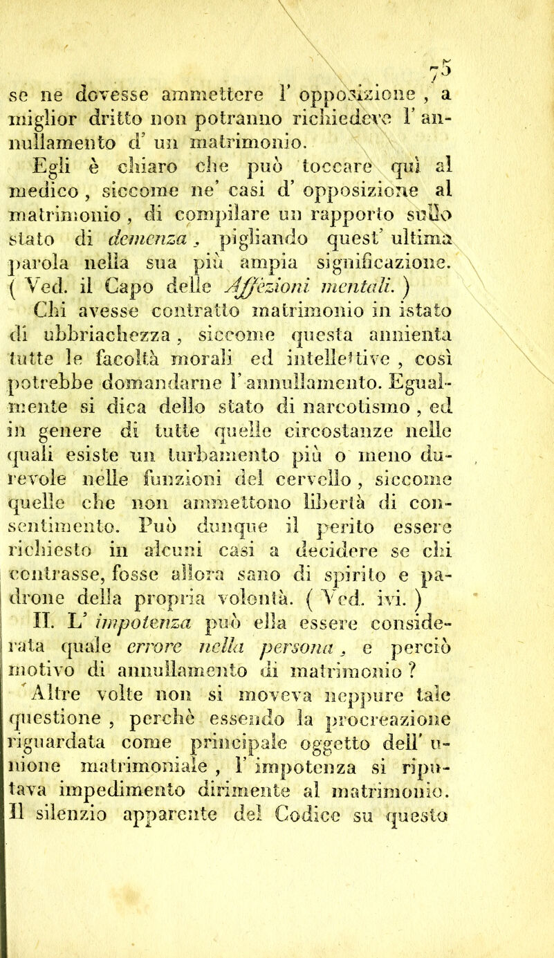 se ne dovesse ammettere ì' opposizione , a miglior dritto non potranno richiedere Y an- nullamento cV un matrimonio. Egli è chiaro che può toccare qui al medico , siccome ne casi d’ opposizione al matrimonio , di compilare un rapporto sullo stato di demenza , pigliando quest7 ultima parola nella sua più ampia significazione. ( Ved. il Capo delle Affezioni mentali. ) Chi avesse contratto matrimonio in i-stato di ubhriachezza, siccome questa annienta tutte le facoltà morali ed intellettive , così potrebbe domandarne Y annullamento. Egual- mente si dica dello stato di narcotismoV ed in genere di tutte quelle circostanze nelle quali esiste un turbamento più o meno du- revole nelle funzioni del cervello , siccome quelle che non ammettono libertà di con- sentimento. Può dunque il perito essere richiesto in alcuni casi a decidere se chi contrasse, fosse allora sano di spirito e pa- j drone della propria volontà. ( Ved. ivi. ) II. U impotenza può ella essere conside- I rata quale errore nella persona . e perciò f motivo di annullamento di matrimonio ? Altre volte non si moveva neppure tale questione , perchè essendo la procreazione riguardata come principale oggetto dell' li- mone matrimoniale , Y impotenza si ripu- tava impedimento dirimente al matrimonio. Il silenzio apparente del Codice su questa