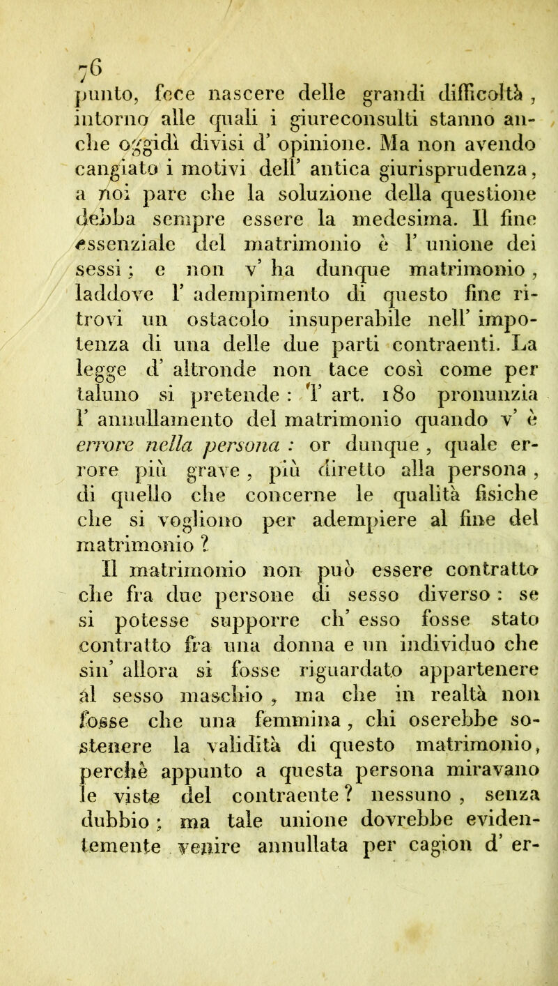 punto, fece nascere delle grandi difficoltò , intorno alle quali i giureconsulti stanno an- che oggidì divisi d’ opinione. Ma non avendo cangiato i motivi dell’ antica giurisprudenza, a noi pare che la soluzione della questione dehha sempre essere la medesima. Il fine essenziale del matrimonio è 1’ unione dei sessi ; e non v’ ha dunque matrimonio, laddove 1’ adempimento di questo fine ri- trovi un ostacolo insuperabile nell’ impo- tenza di una delle due parti contraenti. La legge d’ altronde non tace così come per taluno si pretende : 1’ art. 180 pronunzia 1’ annullamento del matrimonio quando v’ è errore nella persona : or dunque , quale er- rore più grave, più diretto alla persona , di quello che concerne le qualità fisiche che si vogliono per adempiere al fine del matrimonio ? Il matrimonio non può essere contratto che fra due persone di sesso diverso : se si potesse supporre eh’ esso fosse stato contratto fra una donna e un individuo che sin’ allora si fosse riguardato appartenere ài sesso maschio , ma che in realtà non fosse che una femmina , chi oserebbe so- stenere la validità di questo matrimonio, perchè appunto a questa persona miravano le viste del contraente ? nessuno , senza dubbio ; ma tale unione dovrebbe eviden- temente venire annullata per cagion d’ er-