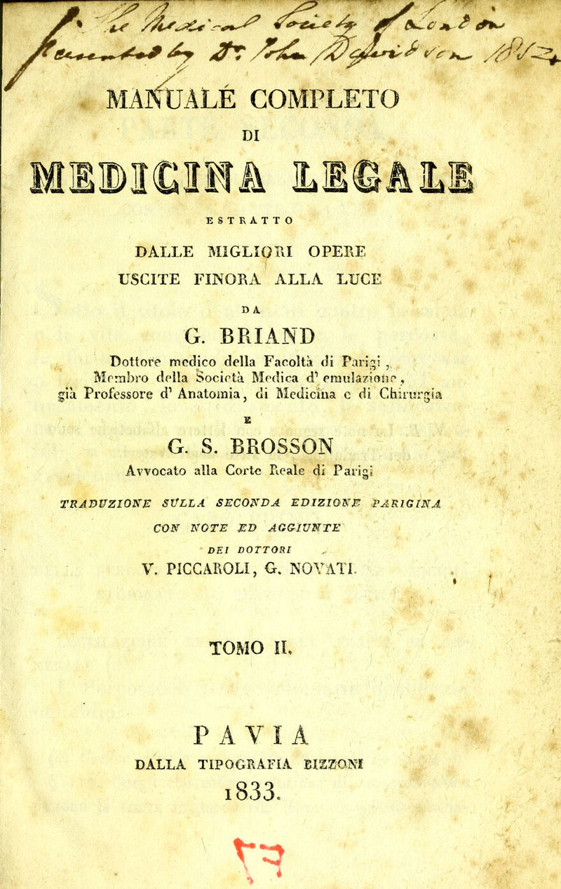 HHBMGOf A ILI©, ESTRATTO DALLE MIGLIGLI OPERE USCITE FINORA ALLA LUCE D A G. BRI AND Dottore medico della Facoltà di Parigi Membro della Società Medica d1 emulazione, già Professore d Anatomia, di Medicina c di Chirurgia K G. S. BROSSON Avvocato alla Corte Ficaie di Parigi TRADUZIONE SULLA SECONDA EDIZIONE PARIGINA CON NOTE ED AGGIUNTE DEI DOTTORI V. PICCARGLI, G. NO VATI,. TOMO IL P A Y I A DALLA TIPOGRAFIA BiZZONI i833.