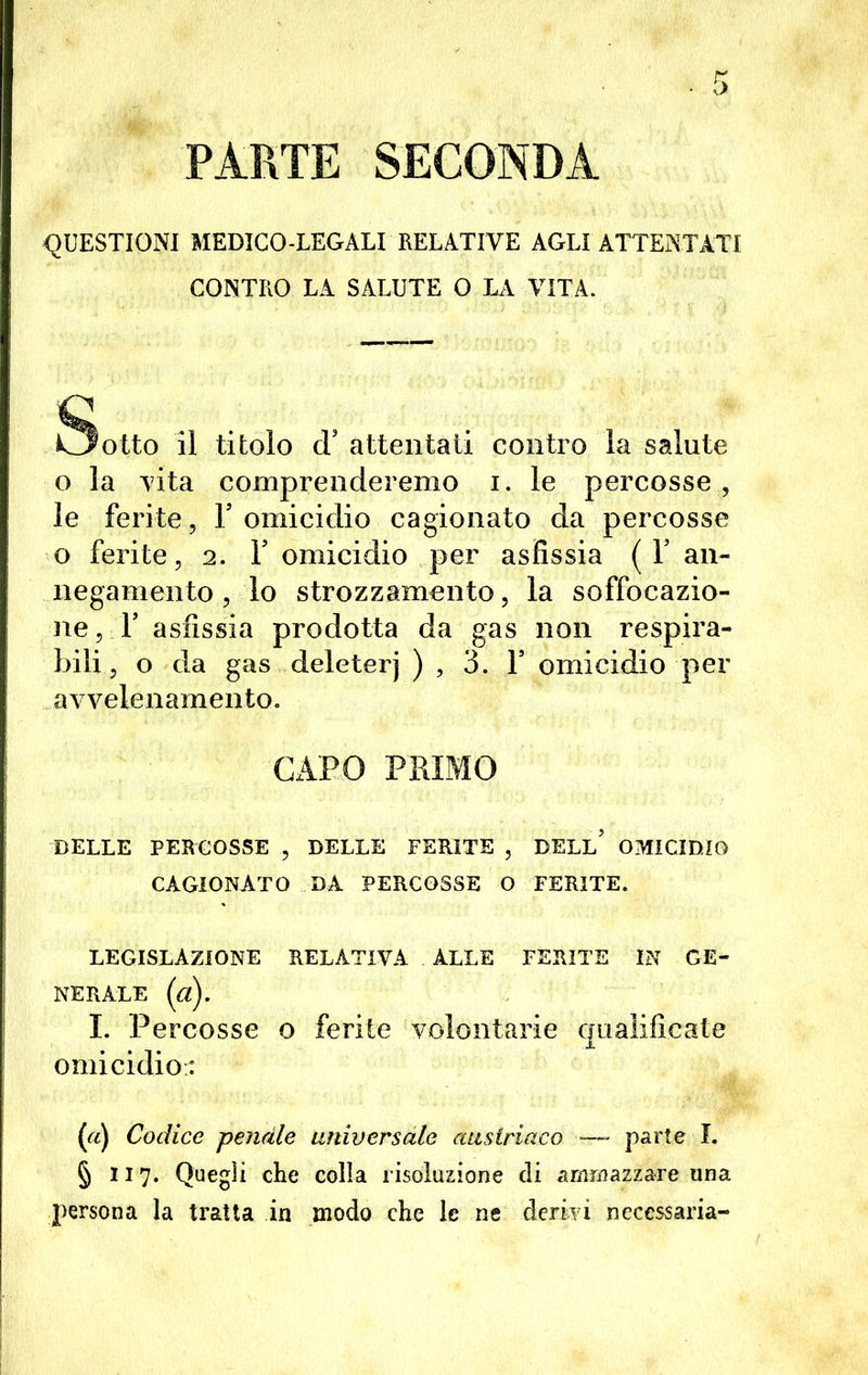 PARTE SECONDA QUESTIONI MEDICO-LEGALI RELATIVE AGLI ATTENTATI CONTRO LA SALUTE O LA VITA. Sotto il titolo d'attentati contro la salute o la vita comprenderemo i. le percosse , le ferite, V omicidio cagionato da percosse o ferite, 2. Y omicidio per asfissia ( Y an~ negamento, lo strozzamento, la soffocazio- ne , F asfissia prodotta da gas non respira- bili , o da gas deleterj ) , 3. Y omicidio per avvelenamento. CAPO PRIMO DELLE PERCOSSE , DELLE FERITE , DELL* OMICIDIO CAGIONATO DA PERCOSSE O FERITE. LEGISLAZIONE RELATIVA ALLE FERITE IN GE- NERALE {ci). I. Percosse o ferite volontarie qualificate omicidio: (a) Codice penale universale austriaco —- parte f. § 117. Quegli che colla risoluzione di ammazzare una persona la tratta in modo che le ne derivi necessaria-