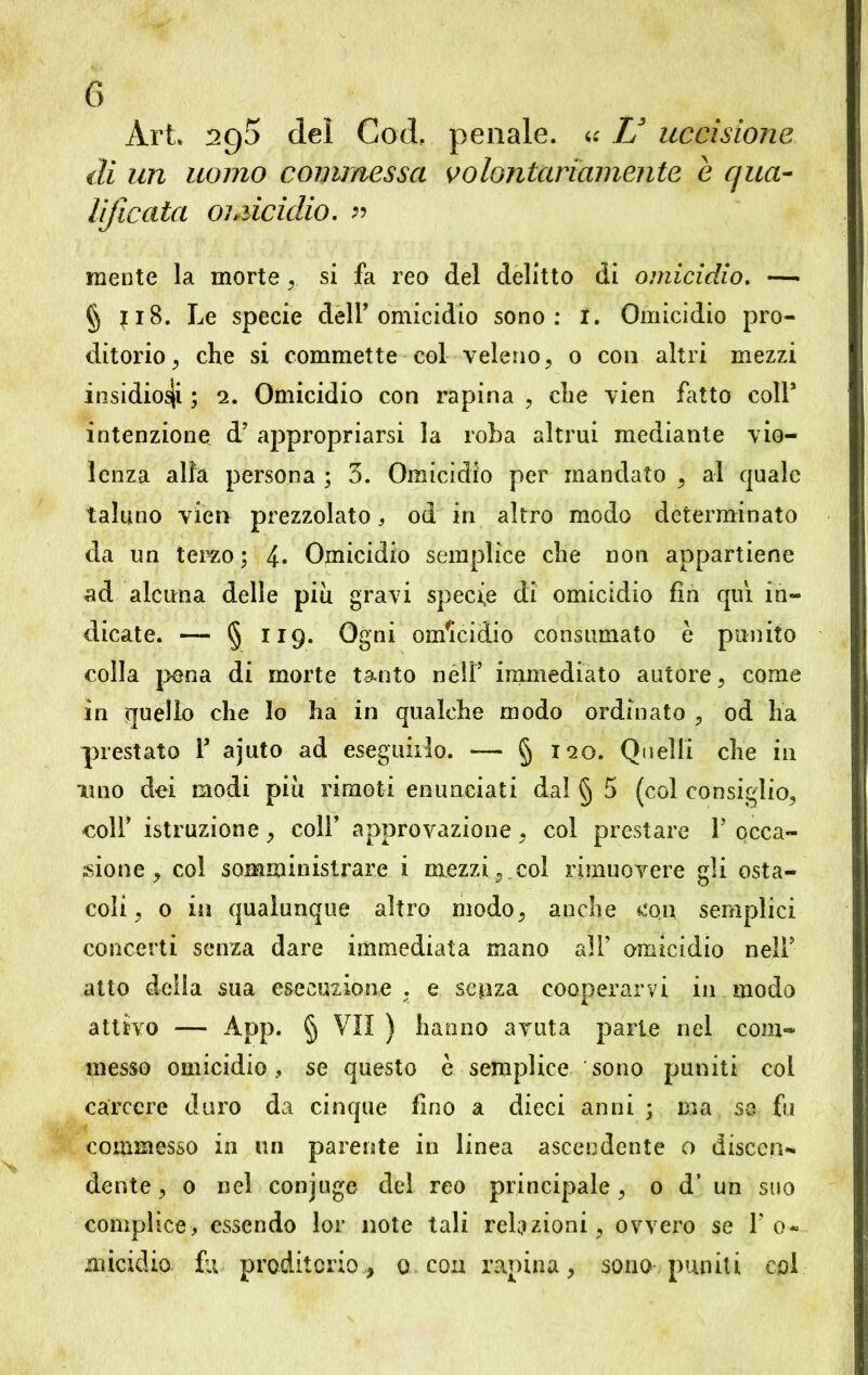 Art. 295 dei Cod, penale. 4: V uccisione di un uomo commessa volontariamente e qua- lificata omicidio. « mente la morte , si fa reo del delitto di omicidio. — § {18. Le specie dell'omicidio sono: 1. Omicidio pro- ditorio, che si commette col veleno, 0 con altri mezzi insidiosi ; 2. Omicidio con rapina , che vien fatto coll’ intenzione d’ appropriarsi la roba altrui mediante vio- lenza alia persona ; 3. Omicidio per mandato , al quale taluno vien prezzolato, od in altro modo determinato da un terzo; 4« Omicidio semplice che non appartiene ad alcuna delle piu gravi specie di omicidio fin qui in- dicate. — § 119. Ogni omicidio consumato è punito colla pena di morte tanto nell’ immediato autore, come in quello che lo ha in qualche modo ordinato, od ha prestato F ajuto ad eseguirlo. — § 120. Quelli che in uno dei modi più rimoti enunciati dal § 5 (col consiglio, coll’ istruzione, coll’ approvazione, col prestare Y occa- sione , col somministrare i mezzi , col rimuovere gli osta- coli, 0 in qualunque altro modo, anche con semplici concerti senza dare immediata mano all’ omicidio nell’ atto della sua esecuzione . e sepza cooperarvi in modo attivo — App. § VII ) hanno avuta parte nel com- messo omicidio, se questo è semplice sono puniti col carcere duro da cinque fino a dieci anni ; ma se fu commesso in un parente in linea ascendente o discen- dente, 0 nel conjuge del reo principale, 0 d’ un suo complice, essendo lor note tali relazioni, ovvero se 1’ o« micidio fu proditorio, 0 con rapina, sono- puniti col