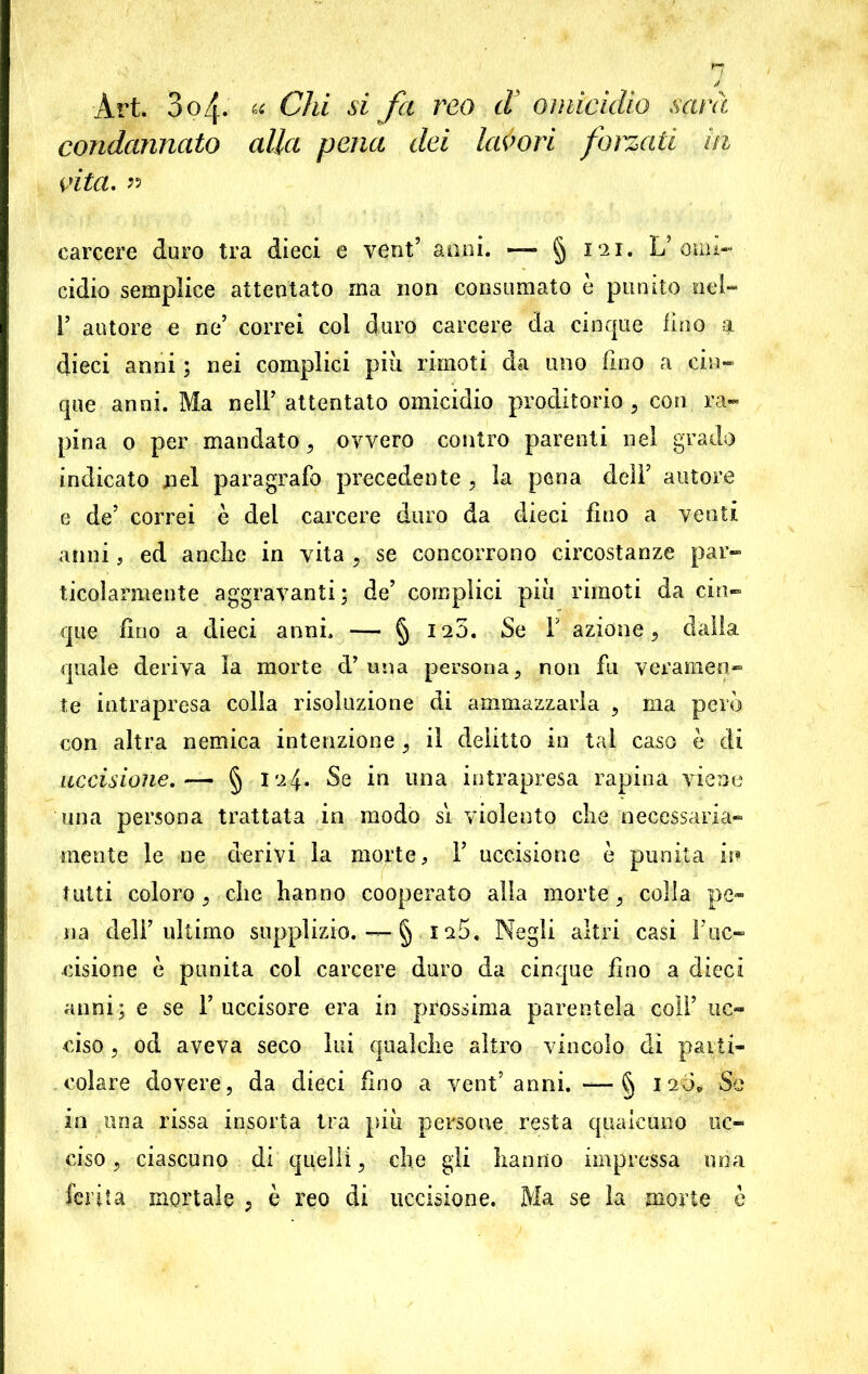 Art. 304. « Chi si fa reo d omicidio sarà condannato alla pena dei lavori forzati in vita. « carcere duro tra dieci e vent’ anni. —* § 121. L’omi- cidio semplice attentato ma non consumato e punito nel- I’ autore e ne’ correi col duro carcere da cinque lino q. dieci anni ; nei complici più rimoti da uno lino a cin- que anni. Ma nell’ attentato omicidio proditorio , con ra- pina 0 per mandato , ovvero contro parenti nel grado indicato nel paragrafo precedente , la pena dell’ autore e de’ correi è dei carcere duro da dieci fino a venti anni, ed anche in vita , se concorrono circostanze par- ticolarmente aggravanti; de’ complici più rimoti da cin- que lino a dieci anni, — § 125. Se Y azione, dalla quale deriva la morte d’ una persona , non fu veramen- te intrapresa colla risoluzione di ammazzarla 9 ma però con altra nemica intenzione j il delitto in tal caso è di uccisione. — § 124. Se in una intrapresa rapina viene una persona trattata in modo si violento che necessaria- mente le ne derivi la morte, 1’ uccisione e punita in tutti coloro 9 che hanno cooperato alla morte, colla pe- na dell’ultimo supplizio. — § iu5. Negli altri casi l’uc- cisione è punita col carcere duro da cinque fino a dieci anni; e se 1’ uccisore era in prossima parentela coll’ uc- ciso ? od aveva seco lui qualche altro vincolo dì parti- colare dovere, da dieci fino a vent’anni. — § 120, Se in una rissa insorta tra più persone resta qualcuno uc- ciso , ciascuno di quelli, che gii hanno impressa una ferita mortale , è reo di uccisione. Ma se la morte è