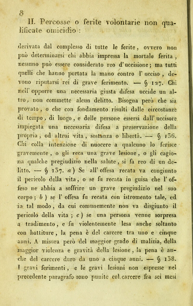 IL Percosse o ferite volontarie non qua- lificate omicidio : derivata dal complesso di tutte le ferite, ovvero non può determinarsi chi abbia impressa la mortale ferita , nessuno può essere considerato reo d’uccisione; ma tutti quelli che hanno portata la mano contro F ucciso , de- vono riputarsi rei di grave ferimento. — § 127. Chi nell opporre una necessaria giusta difesa uccide un al- tro . non commette alcun delitto. Bisogna però che sia provato , 0 che con fondamento risulti dalle circostanze di tempo, di luogo , e delle persone essersi dall’ uccisore impiegata una necessaria difesa a preservazione della propria, od altrui vita, sostanza 0 libertà. — § 136. Chi colla intenzione di nuocere a qualcuno lo ferisce gravemente , o gli reca una grave lesione , o gli cagio- na qualche pregiudizio nella salute, si fa reo di un de- litto. — § 107. a) Se all’offesa recata va congiunto il pericolo della vita, 0 se fu recata in guisa che l’of- feso ne abbia a soffrire un grave pregiudizio nel suo corpo ; b ) se 1’ offesa fu recata con istromento tale, ed in tal modo, da cui comunemente non va disgiunto il pericolo della vita ; c ) se una persona venne sorpresa a tradimento, e fu violentemente lesa anche soltanto con battiture, la pena è del carcere tra uno e cinque anni. A misura però del maggior grado di malizia, della maggior violenza e gravità della lesione , la pena è an- che del carcere duro da uno a cinque anni. — § l38. I gravi ferimenti, e le gravi lesioni non espresse nel precedente paragrafo sono punite col carcere fra sei mesi