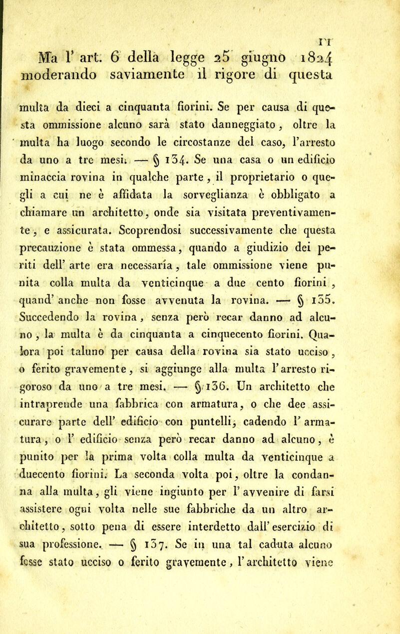 Ma T art. 6 della legge s5 giugno 183,4 moderando saviamente il rigore di questa multa da dieci a cinquanta fiorini. Se per causa di que- sta ommissione alcuno sarà stato danneggiato , oltre la multa ha luogo secondo le circostanze del caso, l’arresto da uno a tre mesi; — § 134- Se una casa 0 un edifìcio minaccia rovina in qualche parte , il proprietario 0 que- gli a cui ne è affidata la sorveglianza è obbligato a chiamare un architetto, onde sia visitata preventivamen- te , e assicurata. Scoprendosi successivamente che questa precauzione è stata ommessa, quando a giudizio dei pe- riti dell’ arte era necessaria, tale ommissione viene pu- nita colla multa da venticinque a due cento fiorini , quand’anche non fosse avvenuta la rovina. —• § l55. Succedendo la rovina, senza però recar danno ad alcu- no , la multa è da cinquanta a cinquecento fiorini. Qua- lora poi taluno per causa della rovina sia stato ucciso, o ferito gravemente, si aggiunge alla multa l’arresto ri- goroso da uno a tre mesi, — § i36. Un architetto che intraprende una fabbrica con armatura, 0 che dee assi- curare parte dell’ edifìcio con puntelli 3 cadendo Tarma- tura, 0 T edificio senza però recar danno ad alcuno, è punito per la prima volta colla multa da venticinque a duecento fiorini. La seconda volta poi, oltre la condan- na alla multa, gli viene ingiunto per l’avvenire di farsi assistere ogni volta nelle sue fabbriche da un altro ar- chitetto, sotto pena di essere interdetto dall’esercizio di sua professione. — § 157. Se in una tal caduta alcuno