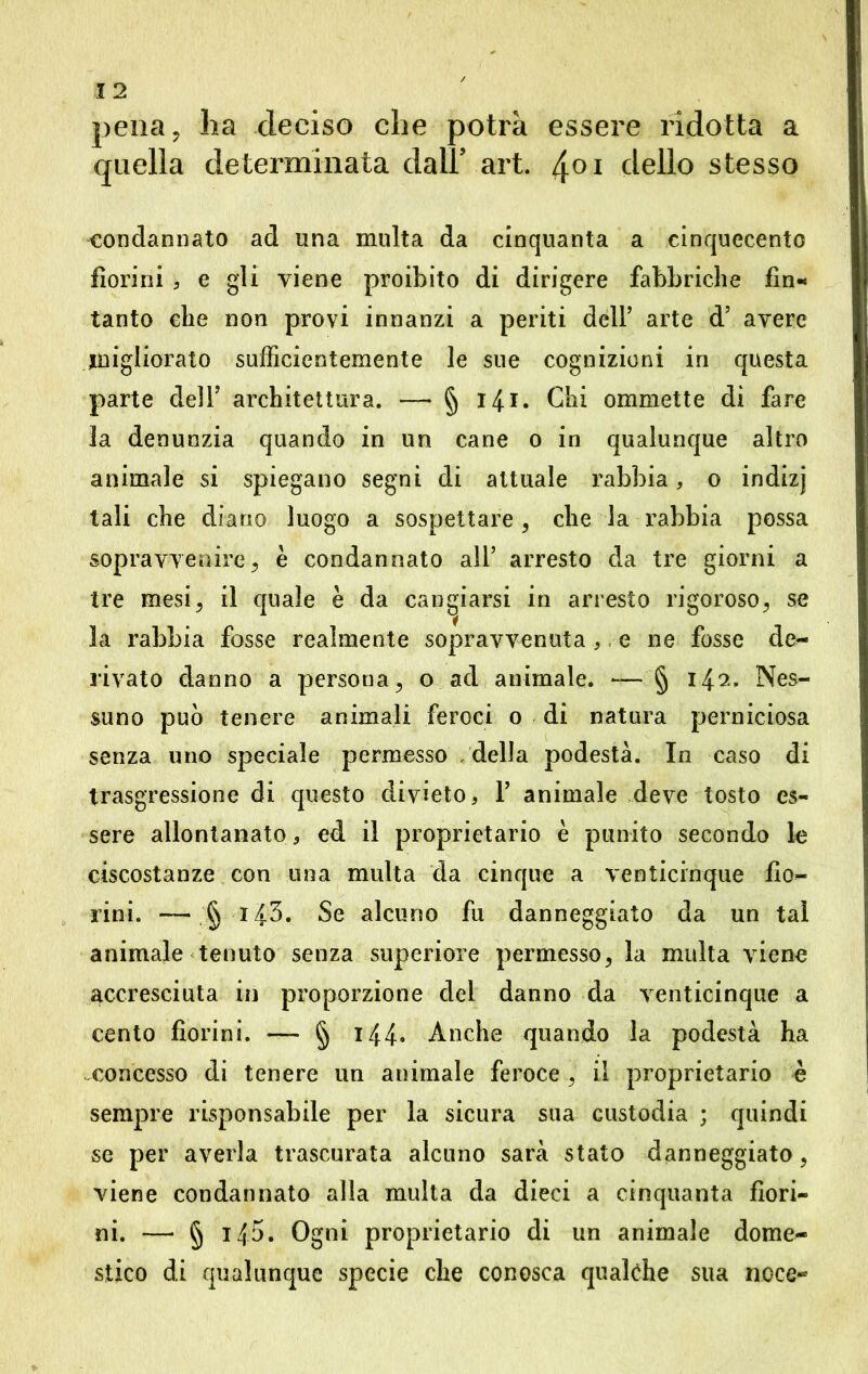 pena, ha deciso che potrà essere ridotta a quella determinata dall’ art. 401 dello stesso condannato ad una multa da cinquanta a cinquecento fiorini 5 e gli viene proibito di dirigere fabbriche fin-* tanto che non provi innanzi a periti dell’ arte d’ avere migliorato sufficientemente le sue cognizioni in questa parte dell’ architettura. —> § 141 • Chi ommette di fare la denunzia quando in un cane 0 in qualunque altro animale si spiegano segni di attuale rabbia, o indizj tali che diano luogo a sospettare, che la rabbia possa sopravvenire, è condannato all’ arresto da tre giorni a tre mesi, il quale è da cangiarsi in arresto rigoroso, se la rabbia fosse realmente sopravvenuta , e ne fosse de- rivato danno a persona, o ad animale. — § 142. Nes- suno può tenere animali feroci o di natura perniciosa senza uno speciale permesso della podestà. In caso di trasgressione di questo divieto, 1’ animale deve tosto es- sere allontanato, ed il proprietario è punito secondo le ciscostanze con una multa da cinque a venticinque fio- rini. — §143. Se alcuno fu danneggiato da un tal animale tenuto senza superiore permesso, la multa viene accresciuta in proporzione dei danno da venticinque a cento fiorini. — § 144- Anche quando la podestà ha concesso di tenere un animale feroce , il proprietario è sempre risponsabile per la sicura sua custodia ; quindi se per averla trascurata alcuno sarà stato danneggiato, viene condannato alla multa da dieci a cinquanta fiori- ni. —• § i4o. Ogni proprietario di un animale dome- stico di qualunque specie che conosca qualche sua noce**