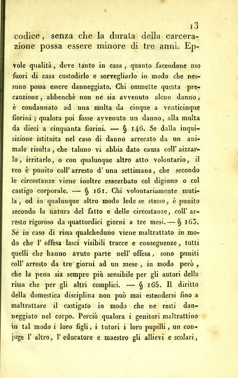 codice , senza che la durata della carcera- zione possa essere minore di tre anni. Ep- Vole qualità, deve tanto in casa, quanto facendone uso fuori di casa custodirlo e sorvegliarlo in modo che nes- suno possa essere danneggiato. Chi ommette questa pre- cauzione , abbenchè non ne sia avvenuto alcun danno, è condannato ad una multa da cinque a venticinque fiorini ; qualora poi fosse avvenuto un danno, alla multa da dieci a cinquanta fiorini. — § 146. Se dalla inqui- sizione istituita nel caso di danno arrecato da un ani- male risulta, che taluno vi abbia dato causa colf aizzar- lo, irritarlo, o con qualunque altro atto volontario, il reo è punito coll’arresto d’ una settimana, che secondo le circostanze viene inoltre esacerbato col digiuno o col castigo corporale. •— § 161. Chi volontariamente muti- la , od in qualunque altro modo lede se stesso, è punito secondo la natura del fatto e delle circostanze, coli’ ar- rèsto rigoroso da quattordici giorni a tre mesi. —§ i63. Se in caso di rissa qualcheduno viene maltrattato in mo- do che F offesa lasci visibili tracce e conseguenze, tutti quelli che hanno avuto parte nell’ offesa, sono puniti colf arresto da tre giorni ad un mese , in modo però , che la pena sia sempre più sensibile per gli autori della rissa che per gli altri complici. — § i65. II diritto della domestica disciplina non può mai estendersi fino a maltrattare il castigato in modo che ne resti dan- neggiato nel corpo. Perciò qualora i genitori maltrattino in tal modo i loro figli, i tutori i loro pupilli, un con- juge r altro, Y educatore e maestro gli allievi e scolari,