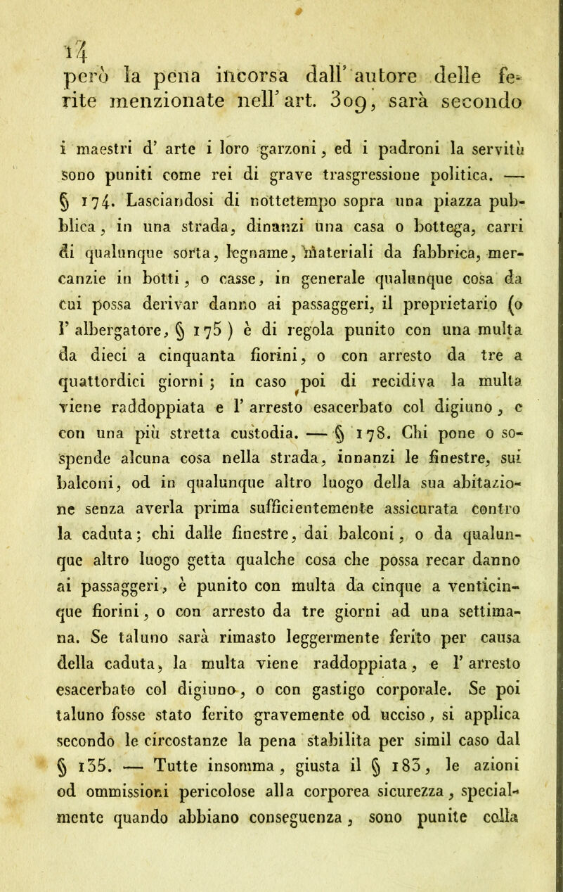 però la pena incorsa dall autore delle fe^ rite menzionate nell5 art. 3og, sarà secondo i maestri d’ arte i loro garzoni , ed i padroni la servitù sono puniti come rei di grave trasgressione politica. — § 174. Lasciandosi di nottetempo sopra una piazza pub- blica , in una strada, dinanzi una casa 0 bottega, carri di qualunque sorta, legname, Materiali da fabbrica, mer- canzie in botti, 0 casse, in generale qualunque cosa da cui possa derivar danno ai passaggeri, il proprietario (o F albergatore, § 175) è di regola punito con una multa da dieci a cinquanta fiorini, 0 con arresto da tre a quattordici giorni ; in caso ^poi di recidiva la multa viene raddoppiata e Y arresto esacerbato col digiuno , e con una più stretta custodia. — § 178. Chi pone 0 so- spende alcuna cosa nella strada, innanzi le finestre, sui balconi, od in qualunque altro luogo della sua abitazio- ne senza averla prima sufficientemente assicurata contro la caduta; chi dalle finestre, dai balconi, 0 da qualun- que altro luogo getta qualche cosa che possa recar danno ai passaggeri, è punito con multa da cinque a venticin- que fiorini, 0 con arresto da tre giorni ad una settima- na. Se taluno sarà rimasto leggermente ferito per causa della caduta, la multa viene raddoppiata, e Y arresto esacerbato col digiuno, 0 con gastigo corporale. Se poi taluno fosse stato ferito gravemente od ucciso, si applica secondo le circostanze la pena stabilita per simil caso dal § i35. — Tutte insomma, giusta il § 183, le azioni od ommissiord pericolose alla corporea sicurezza, special- mente quando abbiano conseguenza, sono punite colla