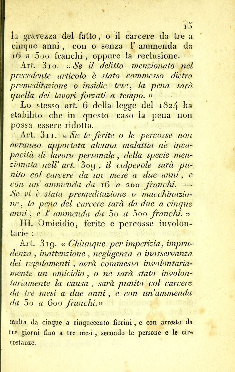 cinque anni , con o senza Y ammenda da j6 a 5oo franchi, oppure la reclusione. Art. 3io. u Se il delitto menzionato nel precedente articolo e stato commesso dietro premeditazione o insidie tese, la pena sarà quella dei lavori forzati a tempo. » Lo stesso art. 6 della legge del 1824 ha stabilito che in questo caso la pena non possa essere ridotta. Art. 311. u Se le ferite o le percosse non avranno apportata alcuna malattia ne inca- pacità di lavoro personale , della specie men- zionata neir art. 3oq „ il colpevole sarà pu- nito col carcere da un mese a due anni, e con un ammenda da 16 a 200 franchi. — Se vi è stata premeditazione o macchinazio- ne , la pena del carcere sarà da due a cinque anni, e V ammenda da 5o a 5oo franchi. « III. Omicidio, ferite e percosse involon- tarie : Art. Siq. u Chiunque per imperizia, impru- denza , inattenzione , negligenza o inosservanza dei regolamenti s avrà commesso involontaria- mente un omicidio , o ne sarà stato involon- tariamente la causa sarà punito col carcere da tre mesi a due anni 3 e con un ammenda da 5o a 600 franchi. » multa da cinque a cinquecento fiorini, e con arresto da tre giorni fino a tre mesi, secondo le persone e le cir- costanze.