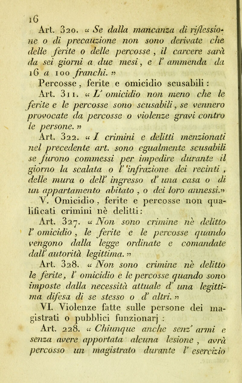 Art. 820. u Se dalla mancanza di riflessio- ne o di precauzione non sono derivate che delle ferite o delle percosse , il carcere sarà da sei giorni a due mesi, e V ammenda da 16 a ìoo franchi. >> Percosse, ferite e omicidio scusabili : Art. 311. « U omicidio non meno che le ferite e le percosse sono scusabili, se vennero provocate da percosse o violenze gravi contro le persone. » Art. 32 2. « / crimini e delitti menzionati nel precedente art. sono egualmente scusabili se furono commessi per impedire durante il giorno la scalata o V 'infrazione dei recinti , delle mura o delT ingresso d! una casa o di un appartamento abitato , o dei loro annessi.» Y. Omicidio , ferite e percosse non qua- lificali crimini nè delitti: Art. 327. a Non sono crimine ne delitto V omicidio, le ferite e le percosse quando vengono dalla legge ordinate e comandate dall’ autorità legittima. » Art. SaS. « Non sono crimine ne delitto le ferite, V omicidio e le percosse quando sono imposte dalla necessità attuale d una legitti- ma difesa di se stesso o d altri. » VI. Violenze fatte sulle persone dei ma- gistrati o pubblici funzionar) : Art. 228. a Chiunque anche senz armi e senza avere apportata alcuna lesione , avrà percosso un magistrato durante V esercizio
